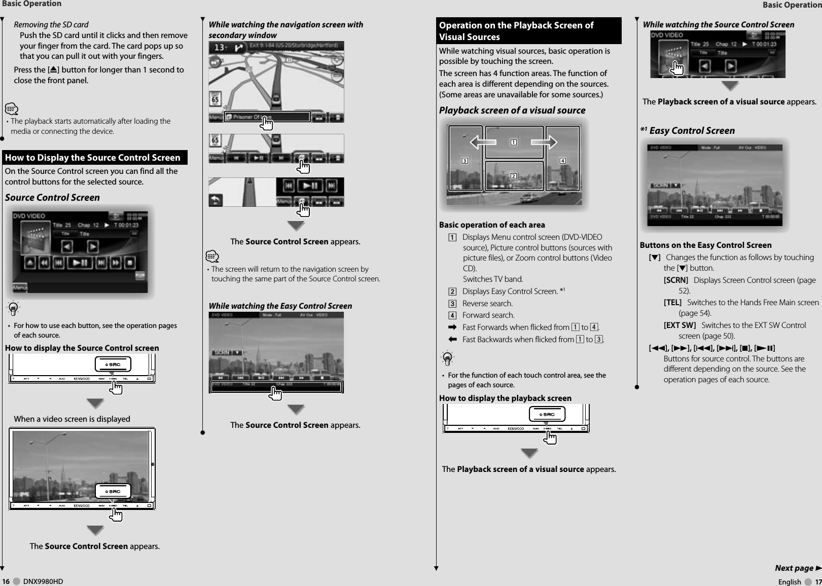 16     DNX9980HD  English     17Next page 3Basic OperationBasic OperationRemoving the SD cardPush the SD card until it clicks and then remove your finger from the card. The card pops up so that you can pull it out with your fingers.Press the [0] button for longer than 1 second to close the front panel.⁄• The playback starts automatically after loading the media or connecting the device. How to Display the Source Control Screen How to Display the Source Control ScreenOn the Source Control screen you can find all the control buttons for the selected source.Source Control Screen•  For how to use each button, see the operation pages of each source.How to display the Source Control screenWhen a video screen is displayedThe Source Control Screen appears.While watching the navigation screen with secondary windowThe Source Control Screen appears.⁄• The screen will return to the navigation screen by touching the same part of the Source Control screen.While watching the Easy Control ScreenThe Source Control Screen appears.While watching the Source Control ScreenThe Playback screen of a visual source appears.*1 Easy Control ScreenButtons on the Easy Control Screen[∞]   Changes the function as follows by touching the [∞] button.[SCRN]   Displays Screen Control screen (page 52).[TEL]   Switches to the Hands Free Main screen (page 54).[EXT SW]   Switches to the EXT SW Control screen (page 50). [1], [¡], [4], [¢], [7], [£8]   Buttons for source control. The buttons are different depending on the source. See the operation pages of each source. Operation on the Playback Screen of  Operation on the Playback Screen of Visual SourcesVisual SourcesWhile watching visual sources, basic operation is possible by touching the screen.The screen has 4 function areas. The function of each area is different depending on the sources. (Some areas are unavailable for some sources.) Playback screen of a visual source111222333444Basic operation of each area1    Displays Menu control screen (DVD-VIDEO source), Picture control buttons (sources with picture files), or Zoom control buttons (Video CD).Switches TV band.2    Displays Easy Control Screen. *13    Reverse search.4    Forward search.\    Fast Forwards when flicked from 1 to 4.|    Fast Backwards when flicked from 1 to 3.•  For the function of each touch control area, see the pages of each source.How to display the playback screen The Playback screen of a visual source appears.DNX9980HD_K_English.indd   16-17 10/11/04   18:22