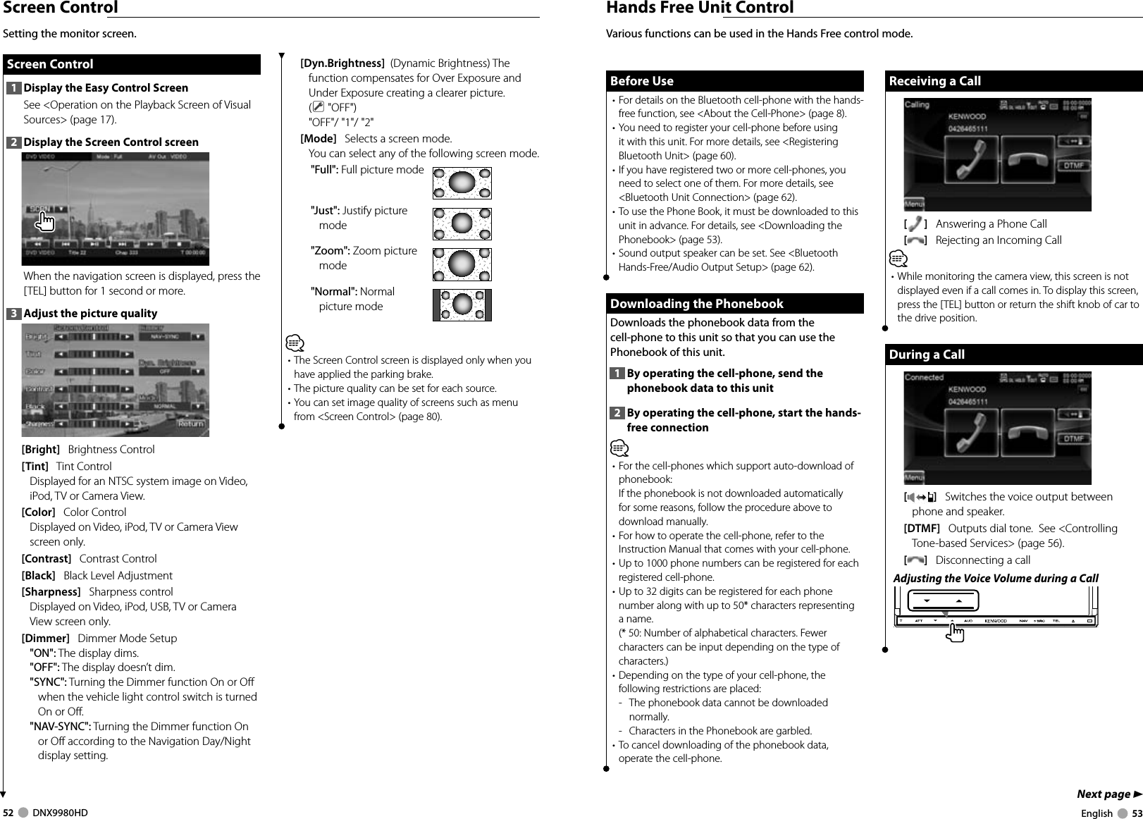 52     DNX9980HD  English     53Next page 3Hands Free Unit ControlBefore UseBefore Use• For details on the Bluetooth cell-phone with the hands-free function, see &lt;About the Cell-Phone&gt; (page 8).• You need to register your cell-phone before using it with this unit. For more details, see &lt;Registering Bluetooth Unit&gt; (page 60).• If you have registered two or more cell-phones, you need to select one of them. For more details, see &lt;Bluetooth Unit Connection&gt; (page 62).• To use the Phone Book, it must be downloaded to this unit in advance. For details, see &lt;Downloading the Phonebook&gt; (page 53).• Sound output speaker can be set. See &lt;Bluetooth Hands-Free/Audio Output Setup&gt; (page 62). Downloading the Phonebook  Downloading the Phonebook Downloads the phonebook data from the cell-phone to this unit so that you can use the Phonebook of this unit.1  By operating the cell-phone, send the phonebook data to this unit2  By operating the cell-phone, start the hands-free connection⁄• For the cell-phones which support auto-download of phonebook:If the phonebook is not downloaded automatically for some reasons, follow the procedure above to download manually.• For how to operate the cell-phone, refer to the Instruction Manual that comes with your cell-phone.• Up to 1000 phone numbers can be registered for each registered cell-phone. • Up to 32 digits can be registered for each phone number along with up to 50* characters representing a name. (* 50: Number of alphabetical characters. Fewer characters can be input depending on the type of characters.)• Depending on the type of your cell-phone, the following restrictions are placed:-   The phonebook data cannot be downloaded normally.-   Characters in the Phonebook are garbled.• To cancel downloading of the phonebook data, operate the cell-phone.Various functions can be used in the Hands Free control mode. Receiving a CallReceiving a Call[]   Answering a Phone Call[]   Rejecting an Incoming Call⁄• While monitoring the camera view, this screen is not displayed even if a call comes in. To display this screen, press the [TEL] button or return the shift knob of car to the drive position.During a CallDuring a Call[]   Switches the voice output between phone and speaker.[DTMF]   Outputs dial tone.  See &lt;Controlling Tone-based Services&gt; (page 56).[]   Disconnecting a callAdjusting the Voice Volume during a CallScreen Control Screen Control Screen  Control1  Display the Easy Control ScreenSee &lt;Operation on the Playback Screen of Visual Sources&gt; (page 17).2  Display the Screen Control screenWhen the navigation screen is displayed, press the [TEL] button for 1 second or more.3  Adjust the picture quality[Bright]   Brightness Control[Tint]   Tint ControlDisplayed for an NTSC system image on Video, iPod, TV or Camera View.[Color]   Color ControlDisplayed on Video, iPod, TV or Camera View screen only.[Contrast]   Contrast Control[Black]   Black Level Adjustment[Sharpness]   Sharpness controlDisplayed on Video, iPod, USB, TV or Camera View screen only.[Dimmer]   Dimmer Mode Setup&quot;ON&quot;: The display dims.&quot;OFF&quot;: The display doesn’t dim.&quot;SYNC&quot;: Turning the Dimmer function On or Off when the vehicle light control switch is turned On or Off.&quot;NAV-SYNC&quot;: Turning the Dimmer function On or Off according to the Navigation Day/Night display setting.[Dyn.Brightness]  (Dynamic Brightness) The function compensates for Over Exposure and Under Exposure creating a clearer picture. ( &quot;OFF&quot;)&quot;OFF&quot;/ &quot;1&quot;/ &quot;2&quot;[Mode]   Selects a screen mode.You can select any of the following screen mode.&quot;Full&quot;: Full picture mode&quot;Just&quot;: Justify picture mode&quot;Zoom&quot;: Zoom picture mode&quot;Normal&quot;: Normal picture mode⁄• The Screen Control screen is displayed only when you have applied the parking brake.• The picture quality can be set for each source.• You can set image quality of screens such as menu from &lt;Screen Control&gt; (page 80).Setting the monitor screen.DNX9980HD_K_English.indd   52-53 10/11/04   18:23