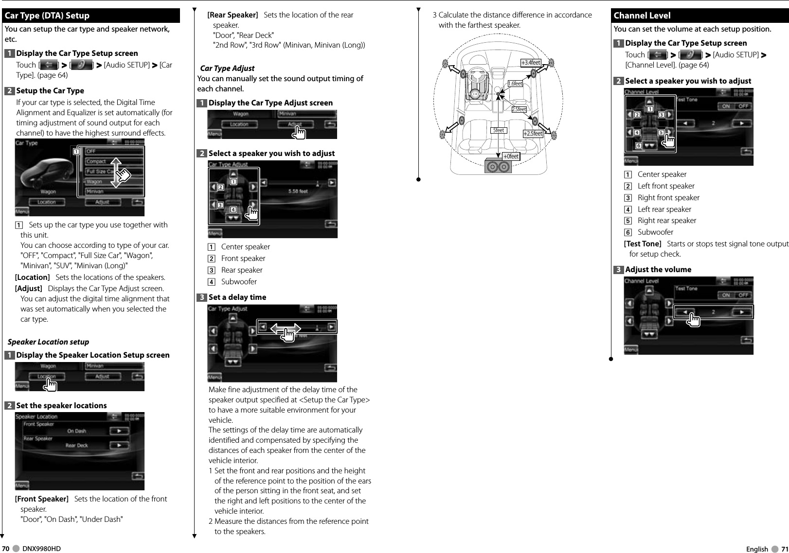 70     DNX9980HD  English     71 Car Type (DTA) Setup Car Type (DTA) SetupYou can setup the car type and speaker network, etc.1  Display the Car Type Setup screenTouch [ ] &gt;  &gt; [ ] &gt;  &gt; [Audio SETUP] &gt;  &gt; [Car Type]. (page 64)2  Setup the Car TypeIf your car type is selected, the Digital Time Alignment and Equalizer is set automatically (for timing adjustment of sound output for each channel) to have the highest surround effects.1111    Sets up the car type you use together with this unit.You can choose according to type of your car.&quot;OFF&quot;, &quot;Compact&quot;, &quot;Full Size Car&quot;, &quot;Wagon&quot;, &quot;Minivan&quot;, &quot;SUV&quot;, &quot;Minivan (Long)&quot;[Location]   Sets the locations of the speakers.[Adjust]   Displays the Car Type Adjust screen. You can adjust the digital time alignment that was set automatically when you selected the car type.Speaker Location setup1  Display the Speaker Location Setup screen2  Set the speaker locations[Front Speaker]   Sets the location of the front speaker.&quot;Door&quot;, &quot;On Dash&quot;, &quot;Under Dash&quot;[Rear Speaker]   Sets the location of the rear speaker.&quot;Door&quot;, &quot;Rear Deck&quot;&quot;2nd Row&quot;, &quot;3rd Row&quot; (Minivan, Minivan (Long))Car Type Adjust You can manually set the sound output timing of each channel.1  Display the Car Type Adjust screen2  Select a speaker you wish to adjust2221113334441    Center speaker2    Front speaker3    Rear speaker4    Subwoofer3  Set a delay timeMake fine adjustment of the delay time of the speaker output specified at &lt;Setup the Car Type&gt; to have a more suitable environment for your vehicle.The settings of the delay time are automatically identified and compensated by specifying the distances of each speaker from the center of the vehicle interior.1  Set the front and rear positions and the height of the reference point to the position of the ears of the person sitting in the front seat, and set the right and left positions to the center of the vehicle interior.2  Measure the distances from the reference point to the speakers.3  Calculate the distance difference in accordance with the farthest speaker.1.6feet2.5feet5feet +2.5feet+0feet+3.4feet Channel Level Channel  LevelYou can set the volume at each setup position.1  Display the Car Type Setup screenTouch [ ] &gt;  &gt; [ ] &gt;  &gt; [Audio SETUP] &gt;  &gt; [Channel Level]. (page 64)2  Select a speaker you wish to adjust2221114443335556661    Center speaker2    Left front speaker3    Right front speaker4    Left rear speaker5    Right rear speaker6    Subwoofer[Test Tone]   Starts or stops test signal tone output for setup check.3  Adjust the volumeDNX9980HD_K_English.indd   70-71 10/11/04   18:23