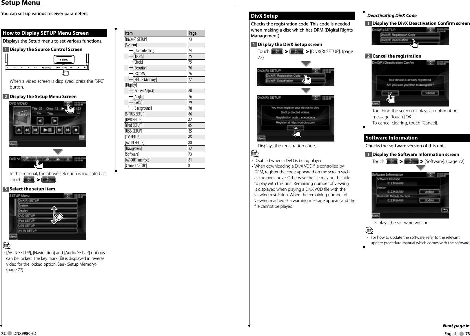 72     DNX9980HD  English     73Next page 3 DivX Setup DivX  SetupChecks the registration code. This code is needed when making a disc which has DRM (Digital Rights Management).1  Display the DivX Setup screenTouch [ ] &gt;  &gt; [ ] &gt;  &gt; [DivX(R) SETUP]. (page 72)Displays the registration code.⁄• Disabled when a DVD is being played.• When downloading a DivX VOD file controlled by DRM, register the code appeared on the screen such as the one above. Otherwise the file may not be able to play with this unit. Remaining number of viewing is displayed when playing a DivX VOD file with the viewing restriction. When the remaining number of viewing reached 0, a warning message appears and the file cannot be played.Deactivating DivX Code1  Display the DivX Deactivation Confirm screen2  Cancel the registrationTouching the screen displays a confirmation message. Touch [OK]. To cancel clearing, touch [Cancel].  Software Information Software  InformationChecks the software version of this unit.1  Display the Software Information screenTouch [ ] &gt;  &gt; [ ] &gt;  &gt; [Software]. (page 72)Displays the software version.⁄•  For how to update the software, refer to the relevant update procedure manual which comes with the software.  Setup  Menu How to Display SETUP Menu Screen How to Display SETUP Menu ScreenDisplays the Setup menu to set various functions.1  Display the Source Control ScreenWhen a video screen is displayed, press the [SRC] button.2  Display the Setup Menu ScreenIn this manual, the above selection is indicated as: Touch [ ] &gt;  &gt; [ ]. 3  Select the setup item⁄• [AV-IN SETUP], [Navigation] and [Audio SETUP] options can be locked. The key mark ( ) is displayed in reverse video for the locked option. See &lt;Setup Memory&gt; (page 77). You can set up various receiver parameters.Item Page[DivX(R) SETUP] 73[System][User Interface] 74[Touch] 75[Clock] 75[Security] 76[EXT SW] 76[SETUP Memory] 77[Display][Screen Adjust] 80[Angle] 76[Color] 79[Background] 78[SIRIUS SETUP] 86[DVD SETUP] 82[iPod SETUP] 85[USB SETUP] 85[TV SETUP] 88[AV-IN SETUP] 80[Navigation] 82[Software] 73[AV-OUT Interface] 81[Camera SETUP] 81DNX9980HD_K_English.indd   72-73 10/11/04   18:23