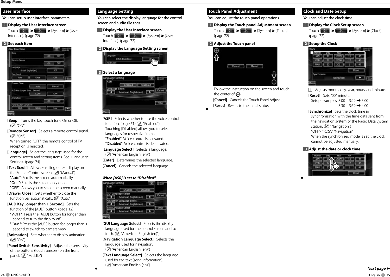 74     DNX9980HD  English     75Next page 3 Touch Panel Adjustment Touch Panel AdjustmentYou can adjust the touch panel operations.1  Display the Touch panel Adjustment screenTouch [ ] &gt;  &gt; [ ] &gt;  &gt; [System] &gt;  &gt; [Touch]. (page 72)2  Adjust the Touch panelFollow the instruction on the screen and touch the center of  .[Cancel]   Cancels the Touch Panel Adjust.[Reset]   Resets to the initial status. Clock and Date Setup Clock and Date SetupYou can adjust the clock time.1  Display the Clock Setup screenTouch [ ] &gt;  &gt; [ ] &gt;  &gt; [System] &gt;  &gt; [Clock]. (page 72)2  Setup the Clock1111    Adjusts month, day, year, hours, and minute. [Reset]   Sets &quot;00&quot; minute.Setup examples:  3:00 – 3:29 \ 3:003:30 – 3:59 \ 4:00 [Synchronize]   Sets the clock time in synchronization with the time data sent from the navigation system or the Radio Data System station. (  &quot;Navigation&quot;)&quot;OFF&quot;/ &quot;RDS&quot;/ &quot;Navigation&quot;When the synchronized mode is set, the clock cannot be adjusted manually. 3  Adjust the date or clock timeSetup Menu Language Setting Language  SettingYou can select the display language for the control screen and audio file tags. 1  Display the User Interface screenTouch [ ] &gt;  &gt; [ ] &gt;  &gt; [System] &gt;  &gt; [User Interface]. (page 72)2  Display the Language Setting screen3  Select a language[ASR]   Selects whether to use the voice control function. (page 51) (  &quot;Enabled&quot;) Touching [Disabled] allows you to select languages for respective items.&quot;Enabled&quot;: Voice control is activated.&quot;Disabled&quot;: Voice control is deactivated.[Language Select]   Selects a language. ( &quot;American English (en)&quot;) [Enter]   Determines the selected language. [Cancel]   Cancels the selected language. When [ASR] is set to &quot;Disabled&quot; [GUI Language Select]   Selects the display language used for the control screen and so forth. (  &quot;American English (en)&quot;) [Navigation Language Select]   Selects the language used for navigation. ( &quot;American English (en)&quot;) [Text Language Select]   Selects the language used for tag text (song information). ( &quot;American English (en)&quot;)  User Interface User  InterfaceYou can setup user interface parameters.1  Display the User Interface screenTouch [ ] &gt;  &gt; [ ] &gt;  &gt; [System] &gt;  &gt; [User Interface]. (page 72)2  Set each item[Beep]   Turns the key touch tone On or Off. ( &quot;ON&quot;) [Remote Sensor]   Selects a remote control signal. ( &quot;ON&quot;)When turned &quot;OFF&quot;, the remote control of TV reception is rejected.[Language]   Select the language used for the control screen and setting items. See &lt;Language Setting&gt; (page 74).[Text Scroll]   Allows scrolling of text display on the Source Control screen. (  &quot;Manual&quot;)&quot;Auto&quot;: Scrolls the screen automatically.&quot;One&quot;: Scrolls the screen only once.&quot;OFF&quot;: Allows you to scroll the screen manually.[Drawer Close]   Sets whether to close the function bar automatically. (  &quot;Auto&quot;)[AUD Key Longer than 1 Second]   Sets the function of the [AUD] button. (page 12)&quot;V.OFF&quot;: Press the [AUD] button for longer than 1 second to turn the display off.&quot;CAM&quot;: Press the [AUD] button for longer than 1 second to switch to camera view.[Animation]      Sets whether to display animation. ( &quot;ON&quot;)[Panel Switch Sensitivity]   Adjusts the sensitivity of the buttons (touch sensors) on the front panel. (  &quot;Middle&quot;)DNX9980HD_K_English.indd   74-75 10/11/04   18:23