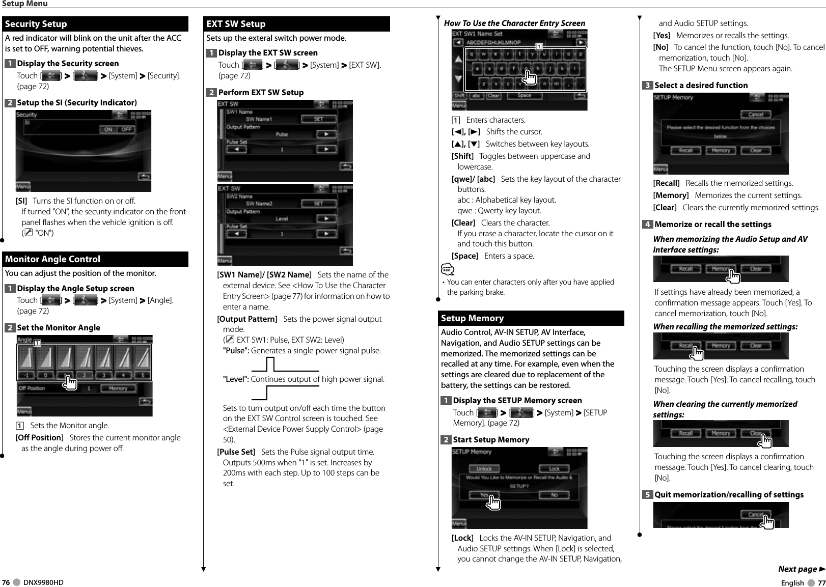 76     DNX9980HD  English     77Next page 3 How To Use the Character Entry Screen1111    Enters characters.[2], [3]   Shifts the cursor.[5], [∞]   Switches between key layouts.[Shift]   Toggles between uppercase and lowercase.[qwe]/ [abc]   Sets the key layout of the character buttons.abc :  Alphabetical key layout. qwe :  Qwerty key layout. [Clear]   Clears the character.If you erase a character, locate the cursor on it and touch this button.[Space]   Enters a space.⁄• You can enter characters only after you have applied the parking brake. Setup Memory Setup  MemoryAudio Control, AV-IN SETUP, AV Interface, Navigation, and Audio SETUP settings can be memorized. The memorized settings can be recalled at any time. For example, even when the settings are cleared due to replacement of the battery, the settings can be restored.1  Display the SETUP Memory screenTouch [ ] &gt;  &gt; [ ] &gt;  &gt; [System] &gt;  &gt; [SETUP Memory]. (page 72)2  Start Setup Memory[Lock]   Locks the AV-IN SETUP, Navigation, and Audio SETUP settings. When [Lock] is selected, you cannot change the AV-IN SETUP, Navigation, and Audio SETUP settings.[Yes]   Memorizes or recalls the settings.[No]   To cancel the function, touch [No]. To cancel memorization, touch [No].The SETUP Menu screen appears again.3  Select a desired function[Recall]   Recalls the memorized settings.[Memory]   Memorizes the current settings.[Clear]   Clears the currently memorized settings.4  Memorize or recall the settingsWhen memorizing the Audio Setup and AV Interface settings:If settings have already been memorized, a confirmation message appears. Touch [Yes]. To cancel memorization, touch [No].When recalling the memorized settings:Touching the screen displays a confirmation message. Touch [Yes]. To cancel recalling, touch [No]. When clearing the currently memorized settings:Touching the screen displays a confirmation message. Touch [Yes]. To cancel clearing, touch [No]. 5  Quit memorization/recalling of settingsSetup Menu Security Setup Security  SetupA red indicator will blink on the unit after the ACC is set to OFF, warning potential thieves.1  Display the Security screenTouch [ ] &gt;  &gt; [ ] &gt;  &gt; [System] &gt;  &gt; [Security]. (page 72)2  Setup the SI (Security Indicator)[SI]   Turns the SI function on or off.If turned &quot;ON&quot;, the security indicator on the front panel flashes when the vehicle ignition is off. ( &quot;ON&quot;) Monitor Angle Control Monitor Angle ControlYou can adjust the position of the monitor.1  Display the Angle Setup screenTouch [ ] &gt;  &gt; [ ] &gt;  &gt; [System] &gt;  &gt; [Angle]. (page 72)2  Set the Monitor Angle1111    Sets the Monitor angle.[Off Position]   Stores the current monitor angle as the angle during power off. EXT SW Setup EXT SW SetupSets up the exteral switch power mode.1  Display the EXT SW screenTouch [ ] &gt;  &gt; [ ] &gt;  &gt; [System] &gt;  &gt; [EXT SW]. (page 72)2  Perform EXT SW Setup[SW1 Name]/ [SW2 Name]   Sets the name of the external device. See &lt;How To Use the Character Entry Screen&gt; (page 77) for information on how to enter a name.[Output Pattern]   Sets the power signal output mode.( EXT SW1: Pulse, EXT SW2: Level)&quot;Pulse&quot;: Generates a single power signal pulse.&quot;Level&quot;: Continues output of high power signal.Sets to turn output on/off each time the button on the EXT SW Control screen is touched. See &lt;External Device Power Supply Control&gt; (page 50).[Pulse Set]   Sets the Pulse signal output time. Outputs 500ms when &quot;1&quot; is set. Increases by 200ms with each step. Up to 100 steps can be set.DNX9980HD_K_English.indd   76-77 10/11/04   18:23