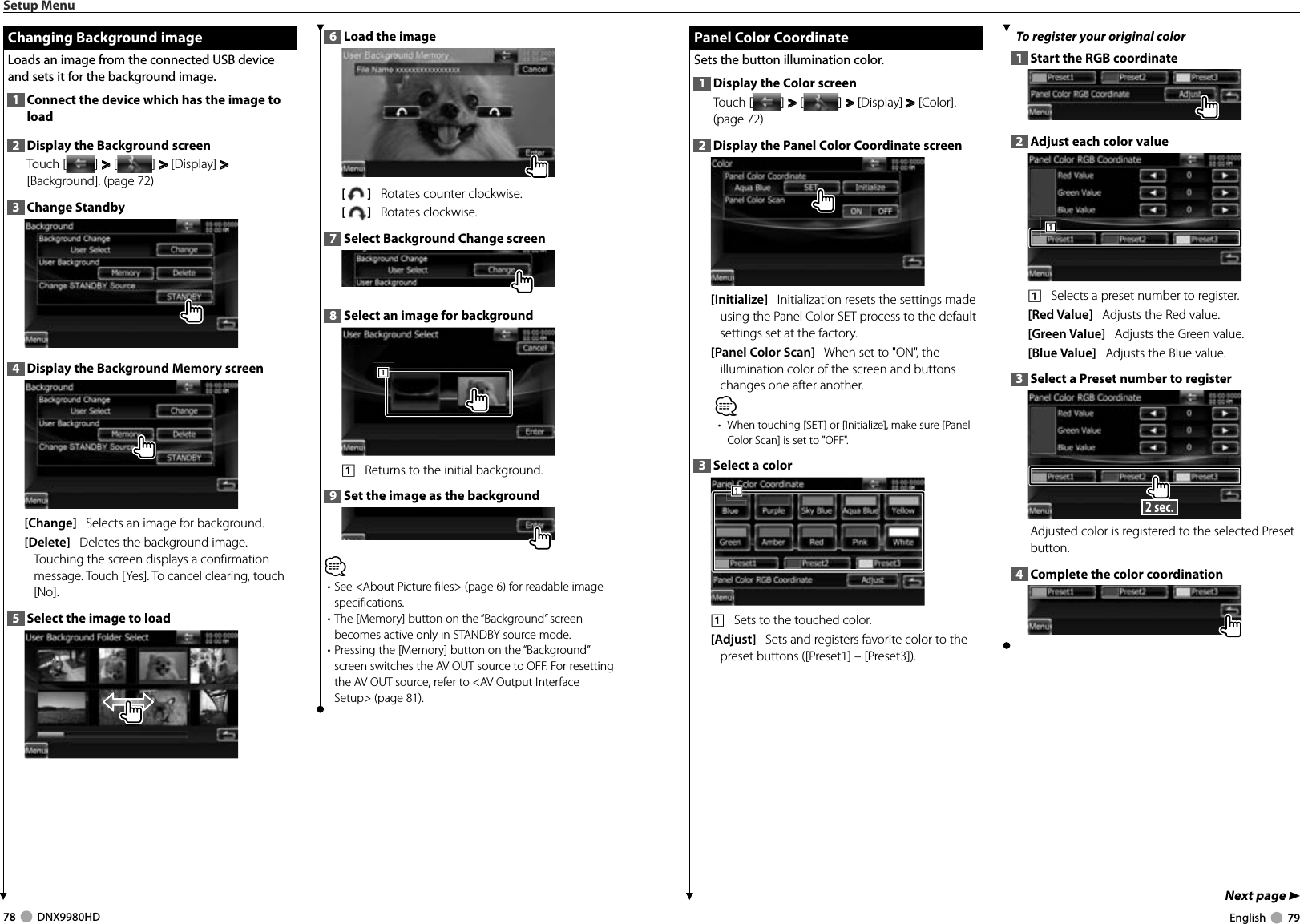 78     DNX9980HD  English     79Next page 3 Panel Color Coordinate Panel Color CoordinateSets the button illumination color. 1  Display the Color screenTouch [ ] &gt;  &gt; [ ] &gt;  &gt; [Display] &gt;  &gt; [Color]. (page 72)2  Display the Panel Color Coordinate screen[Initialize]   Initialization resets the settings made using the Panel Color SET process to the default settings set at the factory.[Panel Color Scan]   When set to &quot;ON&quot;, the illumination color of the screen and buttons changes one after another. ⁄•  When touching [SET] or [Initialize], make sure [Panel Color Scan] is set to &quot;OFF&quot;.3  Select a color1111    Sets to the touched color. [Adjust]   Sets and registers favorite color to the preset buttons ([Preset1] – [Preset3]). To register your original color1  Start the RGB coordinate2  Adjust each color value1111    Selects a preset number to register.[Red Value]   Adjusts the Red value.[Green Value]   Adjusts the Green value.  [Blue Value]   Adjusts the Blue value.3  Select a Preset number to register 2 sec. Adjusted color is registered to the selected Preset button. 4  Complete the color coordinationSetup Menu Changing Background image Changing Background imageLoads an image from the connected USB device and sets it for the background image.1  Connect the device which has the image to load2  Display the Background screenTouch [ ] &gt;  &gt; [ ] &gt;  &gt; [Display] &gt;  &gt; [Background]. (page 72)3  Change Standby4  Display the Background Memory screen[Change]   Selects an image for background. [Delete]   Deletes the background image. Touching the screen displays a confirmation message. Touch [Yes]. To cancel clearing, touch [No].5  Select the image to load6  Load the image[]   Rotates counter clockwise.[]   Rotates clockwise.7  Select Background Change screen8  Select an image for background1111    Returns to the initial background.9  Set the image as the background⁄• See &lt;About Picture files&gt; (page 6) for readable image specifications.• The [Memory] button on the “Background” screen becomes active only in STANDBY source mode.• Pressing the [Memory] button on the “Background” screen switches the AV OUT source to OFF. For resetting the AV OUT source, refer to &lt;AV Output Interface Setup&gt; (page 81).DNX9980HD_K_English.indd   78-79 10/11/04   18:23