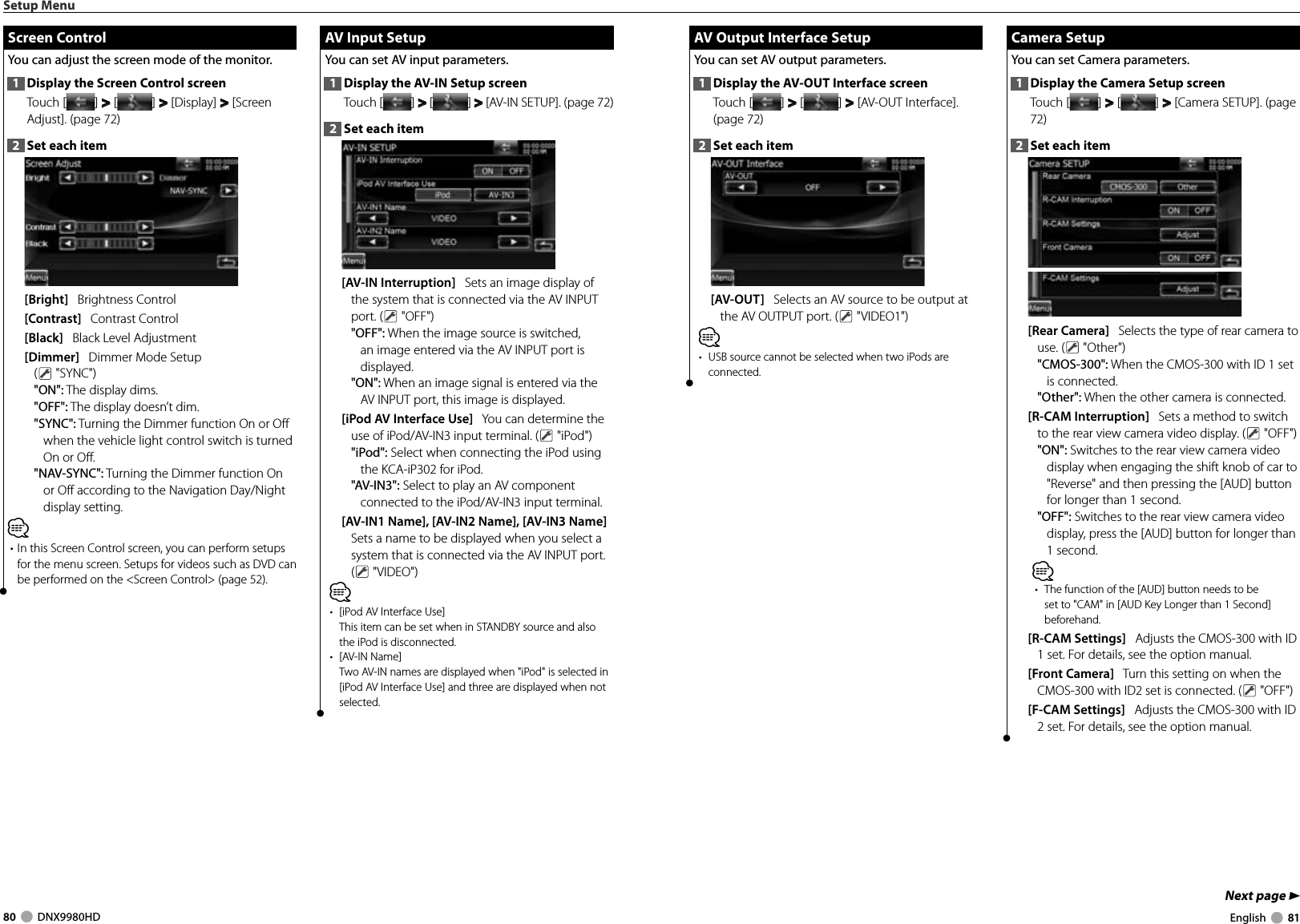 80     DNX9980HD  English     81Next page 3 AV Output Interface Setup AV Output Interface SetupYou can set AV output parameters. 1  Display the AV-OUT Interface screenTouch [ ] &gt;  &gt; [ ] &gt;  &gt; [AV-OUT Interface]. (page 72)2  Set each item[AV-OUT]   Selects an AV source to be output at the AV OUTPUT port. (  &quot;VIDEO1&quot;)⁄•  USB source cannot be selected when two iPods are connected. Camera Setup Camera  SetupYou can set Camera parameters. 1  Display the Camera Setup screenTouch [ ] &gt;  &gt; [ ] &gt;  &gt; [Camera SETUP]. (page 72)2  Set each item[Rear Camera]   Selects the type of rear camera to use. (  &quot;Other&quot;)&quot;CMOS-300&quot;: When the CMOS-300 with ID 1 set is connected.&quot;Other&quot;: When the other camera is connected.[R-CAM Interruption]   Sets a method to switch to the rear view camera video display. (  &quot;OFF&quot;)&quot;ON&quot;: Switches to the rear view camera video display when engaging the shift knob of car to &quot;Reverse&quot; and then pressing the [AUD] button for longer than 1 second.&quot;OFF&quot;: Switches to the rear view camera video display, press the [AUD] button for longer than 1 second.⁄•  The function of the [AUD] button needs to be set to &quot;CAM&quot; in [AUD Key Longer than 1 Second] beforehand. [R-CAM Settings]   Adjusts the CMOS-300 with ID 1 set. For details, see the option manual.[Front Camera]   Turn this setting on when the CMOS-300 with ID2 set is connected. (  &quot;OFF&quot;)[F-CAM Settings]   Adjusts the CMOS-300 with ID 2 set. For details, see the option manual.Setup Menu Screen Control Screen  ControlYou can adjust the screen mode of the monitor.1  Display the Screen Control screenTouch [ ] &gt;  &gt; [ ] &gt;  &gt; [Display] &gt;  &gt; [Screen Adjust]. (page 72)2  Set each item[Bright]   Brightness Control[Contrast]   Contrast Control[Black]   Black Level Adjustment[Dimmer]   Dimmer Mode Setup( &quot;SYNC&quot;)&quot;ON&quot;: The display dims.&quot;OFF&quot;: The display doesn’t dim.&quot;SYNC&quot;: Turning the Dimmer function On or Off when the vehicle light control switch is turned On or Off.&quot;NAV-SYNC&quot;: Turning the Dimmer function On or Off according to the Navigation Day/Night display setting. ⁄• In this Screen Control screen, you can perform setups for the menu screen. Setups for videos such as DVD can be performed on the &lt;Screen Control&gt; (page 52). AV Input Setup AV Input SetupYou can set AV input parameters. 1  Display the AV-IN Setup screenTouch [ ] &gt;  &gt; [ ] &gt;  &gt; [AV-IN SETUP]. (page 72)2  Set each item[AV-IN Interruption]   Sets an image display of the system that is connected via the AV INPUT port. (  &quot;OFF&quot;)&quot;OFF&quot;: When the image source is switched, an image entered via the AV INPUT port is displayed.&quot;ON&quot;: When an image signal is entered via the AV INPUT port, this image is displayed.[iPod AV Interface Use]   You can determine the use of iPod/AV-IN3 input terminal. (  &quot;iPod&quot;)&quot;iPod&quot;: Select when connecting the iPod using the KCA-iP302 for iPod.&quot;AV-IN3&quot;: Select to play an AV component connected to the iPod/AV-IN3 input terminal.[AV-IN1 Name], [AV-IN2 Name], [AV-IN3 Name]   Sets a name to be displayed when you select a system that is connected via the AV INPUT port. ( &quot;VIDEO&quot;)⁄•  [iPod AV Interface Use]This item can be set when in STANDBY source and also the iPod is disconnected.• [AV-IN Name]Two AV-IN names are displayed when &quot;iPod&quot; is selected in [iPod AV Interface Use] and three are displayed when not selected.DNX9980HD_K_English.indd   80-81 10/11/04   18:23