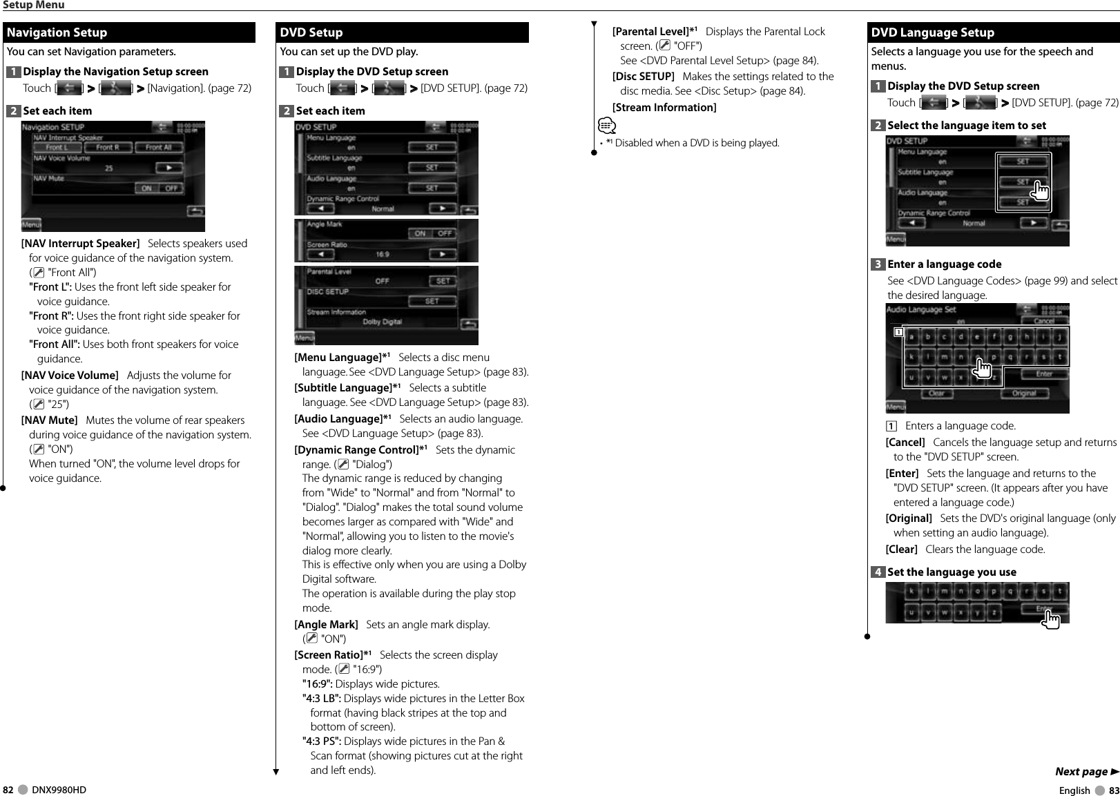 82     DNX9980HD  English     83Next page 3[Parental Level]*1   Displays the Parental Lock screen. (  &quot;OFF&quot;)See &lt;DVD Parental Level Setup&gt; (page 84).[Disc SETUP]   Makes the settings related to the disc media. See &lt;Disc Setup&gt; (page 84).[Stream Information]   ⁄• * Disabled when a DVD is being played. DVD Language Setup DVD Language SetupSelects a language you use for the speech and menus.1  Display the DVD Setup screenTouch [ ] &gt;  &gt; [ ] &gt;  &gt; [DVD SETUP]. (page 72)2  Select the language item to set3  Enter a language codeSee &lt;DVD Language Codes&gt; (page 99) and select the desired language.1111    Enters a language code.[Cancel]   Cancels the language setup and returns to the &quot;DVD SETUP&quot; screen.[Enter]   Sets the language and returns to the &quot;DVD SETUP&quot; screen. (It appears after you have entered a language code.)[Original]   Sets the DVD&apos;s original language (only when setting an audio language).[Clear]   Clears the language code.4  Set the language you useSetup Menu Navigation Setup Navigation  SetupYou can set Navigation parameters. 1  Display the Navigation Setup screenTouch [ ] &gt;  &gt; [ ] &gt;  &gt; [Navigation]. (page 72)2  Set each item[NAV Interrupt Speaker]   Selects speakers used for voice guidance of the navigation system. ( &quot;Front All&quot;)&quot;Front L&quot;: Uses the front left side speaker for voice guidance.&quot;Front R&quot;: Uses the front right side speaker for voice guidance.&quot;Front All&quot;: Uses both front speakers for voice guidance.[NAV Voice Volume]   Adjusts the volume for voice guidance of the navigation system. ( &quot;25&quot;)[NAV Mute]   Mutes the volume of rear speakers during voice guidance of the navigation system. ( &quot;ON&quot;)When turned &quot;ON&quot;, the volume level drops for voice guidance. DVD Setup DVD  SetupYou can set up the DVD play.1  Display the DVD Setup screenTouch [ ] &gt;  &gt; [ ] &gt;  &gt; [DVD SETUP]. (page 72)2  Set each item[Menu Language]*1   Selects a disc menu language. See &lt;DVD Language Setup&gt; (page 83).[Subtitle Language]*1   Selects a subtitle language. See &lt;DVD Language Setup&gt; (page 83).[Audio Language]*1   Selects an audio language. See &lt;DVD Language Setup&gt; (page 83).[Dynamic Range Control]*1   Sets the dynamic range. (  &quot;Dialog&quot;)The dynamic range is reduced by changing from &quot;Wide&quot; to &quot;Normal&quot; and from &quot;Normal&quot; to &quot;Dialog&quot;. &quot;Dialog&quot; makes the total sound volume becomes larger as compared with &quot;Wide&quot; and &quot;Normal&quot;, allowing you to listen to the movie&apos;s dialog more clearly. This is effective only when you are using a Dolby Digital software.The operation is available during the play stop mode.[Angle Mark]   Sets an angle mark display. ( &quot;ON&quot;)[Screen Ratio]*1   Selects the screen display mode. (  &quot;16:9&quot;)&quot;16:9&quot;: Displays wide pictures.&quot;4:3 LB&quot;: Displays wide pictures in the Letter Box format (having black stripes at the top and bottom of screen).&quot;4:3 PS&quot;: Displays wide pictures in the Pan &amp; Scan format (showing pictures cut at the right and left ends).DNX9980HD_K_English.indd   82-83 10/11/04   18:23