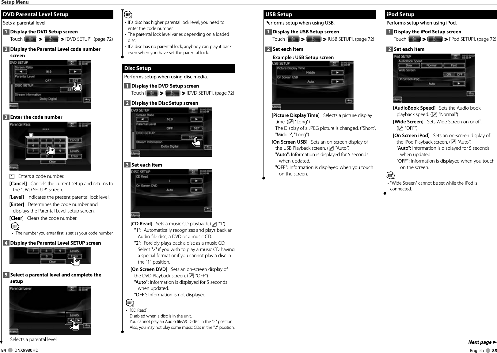 84     DNX9980HD  English     85Next page 3 USB Setup USB  SetupPerforms setup when using USB.1  Display the USB Setup screenTouch [ ] &gt;  &gt; [ ] &gt;  &gt; [USB SETUP]. (page 72)2  Set each itemExample : USB Setup screen[Picture Display Time]   Selects a picture display time. (  &quot;Long&quot;)The Display of a JPEG picture is changed. (&quot;Short&quot;, &quot;Middle&quot;, &quot;Long&quot;)[On Screen USB]   Sets an on-screen display of the USB Playback screen. (  &quot;Auto&quot;)&quot;Auto&quot;: Information is displayed for 5 seconds when updated.&quot;OFF&quot;: Information is displayed when you touch on the screen. iPod Setup iPod  SetupPerforms setup when using iPod.1  Display the iPod Setup screenTouch [ ] &gt;  &gt; [ ] &gt;  &gt; [iPod SETUP]. (page 72)2  Set each item[AudioBook Speed]   Sets the Audio book playback speed. (  &quot;Normal&quot;)[Wide Screen]   Sets Wide Screen on or off. ( &quot;OFF&quot;)[On Screen iPod]   Sets an on-screen display of the iPod Playback screen. (  &quot;Auto&quot;)&quot;Auto&quot;: Information is displayed for 5 seconds when updated.&quot;OFF&quot;: Information is displayed when you touch on the screen.⁄• &quot;Wide Screen&quot; cannot be set while the iPod is connected.Setup Menu DVD Parental Level Setup DVD Parental Level SetupSets a parental level.1  Display the DVD Setup screenTouch [ ] &gt;  &gt; [ ] &gt;  &gt; [DVD SETUP]. (page 72)2  Display the Parental Level code number screen3  Enter the code number1111    Enters a code number.[Cancel]   Cancels the current setup and returns to the &quot;DVD SETUP&quot; screen.[Level]   Indicates the present parental lock level.[Enter]   Determines the code number and displays the Parental Level setup screen.[Clear]   Clears the code number.⁄•  The number you enter first is set as your code number.4  Display the Parental Level SETUP screen5  Select a parental level and complete the setupSelects a parental level.⁄• If a disc has higher parental lock level, you need to enter the code number.• The parental lock level varies depending on a loaded disc.• If a disc has no parental lock, anybody can play it back even when you have set the parental lock. Disc Setup Disc  SetupPerforms setup when using disc media.1  Display the DVD Setup screenTouch [ ] &gt;  &gt; [ ] &gt;  &gt; [DVD SETUP]. (page 72)2  Display the Disc Setup screen3  Set each item[CD Read]   Sets a music CD playback. (  &quot;1&quot;)&quot;1&quot;:  Automatically recognizes and plays back an Audio file disc, a DVD or a music CD.&quot;2&quot;:  Forcibly plays back a disc as a music CD. Select &quot;2&quot; if you wish to play a music CD having a special format or if you cannot play a disc in the &quot;1&quot; position.[On Screen DVD]   Sets an on-screen display of the DVD Playback screen. (  &quot;OFF&quot;)&quot;Auto&quot;: Information is displayed for 5 seconds when updated.&quot;OFF&quot;: Information is not displayed.⁄• [CD Read]Disabled when a disc is in the unit.You cannot play an Audio file/VCD disc in the &quot;2&quot; position. Also, you may not play some music CDs in the &quot;2&quot; position.DNX9980HD_K_English.indd   84-85 10/11/04   18:23