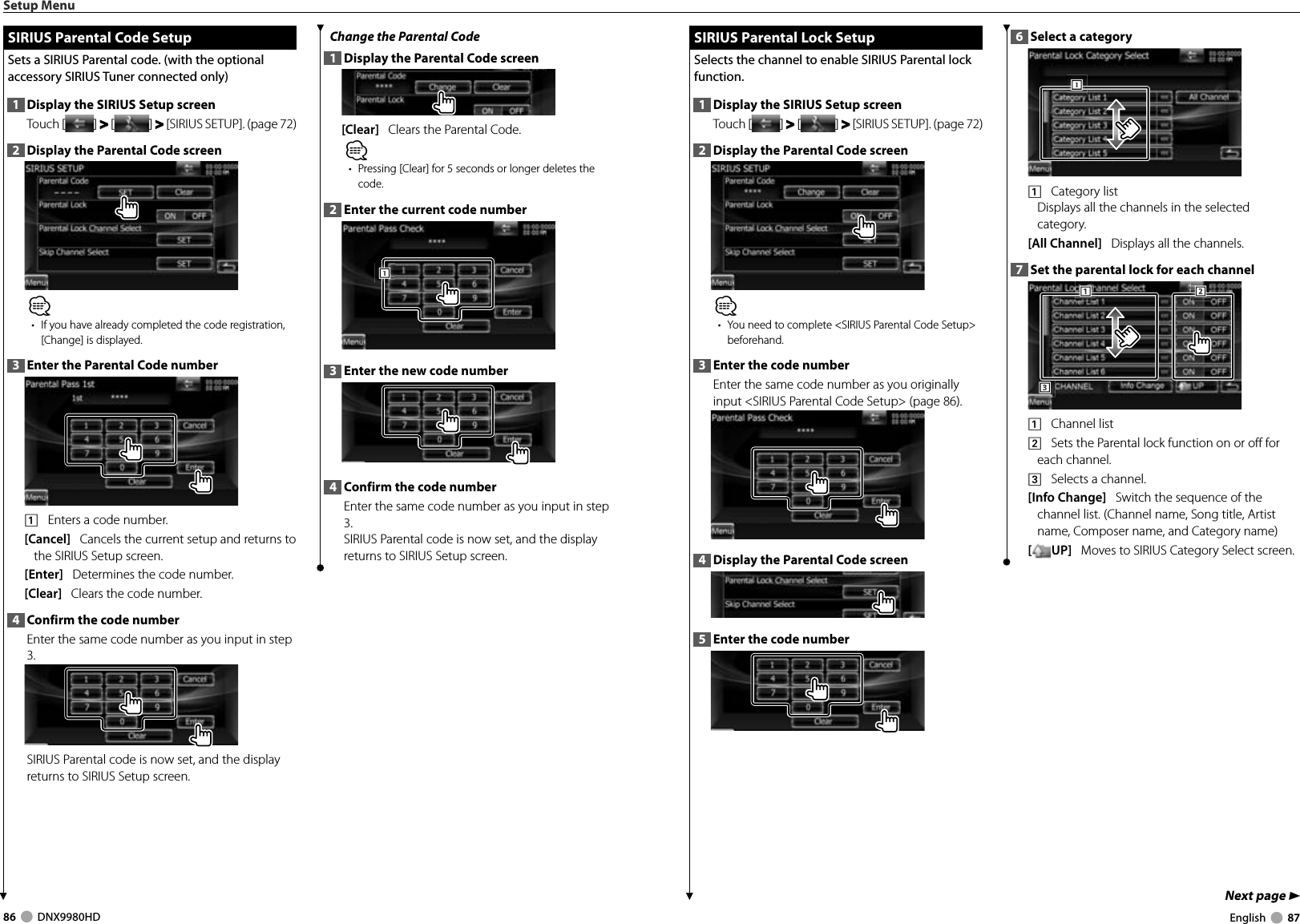 86     DNX9980HD  English     87Next page 3SIRIUS Parental Lock SetupSIRIUS Parental Lock SetupSelects the channel to enable SIRIUS Parental lock function. 1  Display the SIRIUS Setup screenTouch [ ] &gt;  &gt; [ ] &gt;  &gt; [SIRIUS SETUP]. (page 72)2  Display the Parental Code screen⁄•  You need to complete &lt;SIRIUS Parental Code Setup&gt; beforehand.3  Enter the code numberEnter the same code number as you originally input &lt;SIRIUS Parental Code Setup&gt; (page 86).4  Display the Parental Code screen5  Enter the code number6  Select a category1111    Category list Displays all the channels in the selected category.[All Channel]   Displays all the channels.7  Set the parental lock for each channel3331112221    Channel list2    Sets the Parental lock function on or off for each channel.3    Selects a channel.[Info Change]   Switch the sequence of the channel list. (Channel name, Song title, Artist name, Composer name, and Category name)[UP]   Moves to SIRIUS Category Select screen.Setup Menu SIRIUS Parental Code Setup SIRIUS Parental Code SetupSets a SIRIUS Parental code. (with the optional accessory SIRIUS Tuner connected only)1  Display the SIRIUS Setup screenTouch [ ] &gt;  &gt; [ ] &gt;  &gt; [SIRIUS SETUP]. (page 72)2  Display the Parental Code screen⁄•  If you have already completed the code registration, [Change] is displayed.3  Enter the Parental Code number1    Enters a code number.[Cancel]   Cancels the current setup and returns to the SIRIUS Setup screen.[Enter]   Determines the code number.[Clear]   Clears the code number.4  Confirm the code numberEnter the same code number as you input in step 3.SIRIUS Parental code is now set, and the display returns to SIRIUS Setup screen.Change the Parental Code1  Display the Parental Code screen[Clear]   Clears the Parental Code.⁄•  Pressing [Clear] for 5 seconds or longer deletes the code.2  Enter the current code number1113  Enter the new code number4  Confirm the code numberEnter the same code number as you input in step 3.SIRIUS Parental code is now set, and the display returns to SIRIUS Setup screen.DNX9980HD_K_English.indd   86-87 10/11/04   18:23