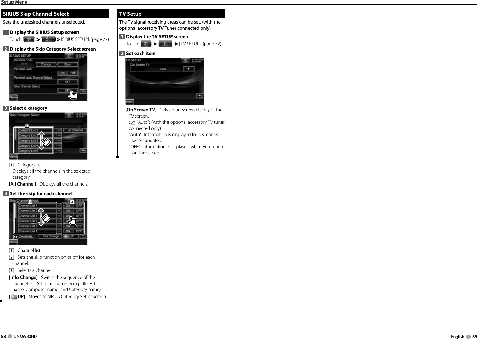 88     DNX9980HD  English     89Setup MenuSIRIUS Skip Channel SelectSIRIUS Skip Channel SelectSets the undesired channels unselected. 1  Display the SIRIUS Setup screenTouch [ ] &gt;  &gt; [ ] &gt;  &gt; [SIRIUS SETUP]. (page 72)2  Display the Skip Category Select screen3  Select a category1111    Category list Displays all the channels in the selected category.[All Channel]   Displays all the channels.4  Set the skip for each channel3331112221    Channel list2    Sets the skip function on or off for each channel.3    Selects a channel[Info Change]   Switch the sequence of the channel list. (Channel name, Song title, Artist name, Composer name, and Category name)[UP]   Moves to SIRIUS Category Select screen. TV Setup TV  SetupThe TV signal receiving areas can be set. (with the optional accessory TV Tuner connected only)1  Display the TV SETUP screenTouch [ ] &gt;  &gt; [ ] &gt;  &gt; [TV SETUP]. (page 72)2  Set each item[On Screen TV]   Sets an on-screen display of the TV screen.( &quot;Auto&quot;) (with the optional accessory TV tuner connected only)&quot;Auto&quot;: Information is displayed for 5 seconds when updated.&quot;OFF&quot;: Information is displayed when you touch on the screen.DNX9980HD_K_English.indd   88-89 10/11/04   18:23