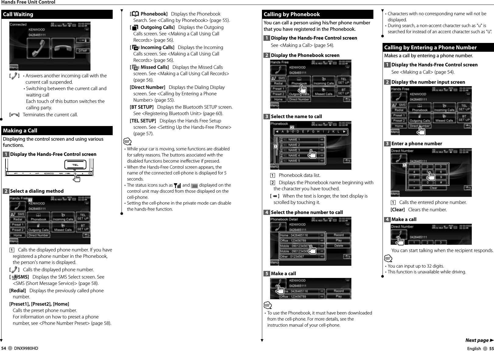 54     DNX9980HD  English     55Next page 3 Calling by Phonebook Calling by PhonebookYou can call a person using his/her phone number that you have registered in the Phonebook.1  Display the Hands-Free Control screenSee &lt;Making a Call&gt; (page 54). 2  Display the Phonebook screen3  Select the name to call 1112221    Phonebook data list. 2    Displays the Phonebook name beginning with the character you have touched.[]   When the text is longer, the text display is scrolled by touching it.4  Select the phone number to call 5  Make a call⁄• To use the Phonebook, it must have been downloaded from the cell-phone. For more details, see the instruction manual of your cell-phone.• Characters with no corresponding name will not be displayed.• During search, a non-accent character such as &quot;u&quot; is searched for instead of an accent character such as &quot;ü&quot;. Calling by Entering a Phone Number Calling by Entering a Phone NumberMakes a call by entering a phone number.1  Display the Hands-Free Control screenSee &lt;Making a Call&gt; (page 54). 2  Display the number input screen3  Enter a phone number1111    Calls the entered phone number. [Clear]   Clears the number.4  Make a callYou can start talking when the recipient responds.⁄• You can input up to 32 digits.• This function is unavailable while driving.Hands Free Unit Control[ Phonebook]   Displays the Phonebook Search. See &lt;Calling by Phonebook&gt; (page 55).[ Outgoing Calls]   Displays the Outgoing Calls screen. See &lt;Making a Call Using Call Records&gt; (page 56).[ Incoming Calls]   Displays the Incoming Calls screen. See &lt;Making a Call Using Call Records&gt; (page 56).[ Missed Calls]   Displays the Missed Calls screen. See &lt;Making a Call Using Call Records&gt; (page 56).[Direct Number]   Displays the Dialing Display screen. See &lt;Calling by Entering a Phone Number&gt; (page 55).[BT SETUP]   Displays the Bluetooth SETUP screen. See &lt;Registering Bluetooth Unit&gt; (page 60).[TEL SETUP]   Displays the Hands Free Setup screen. See &lt;Setting Up the Hands-Free Phone&gt; (page 57).⁄• While your car is moving, some functions are disabled for safety reasons. The buttons associated with the disabled functions become ineffective if pressed. • When the Hands-Free Control screen appears, the name of the connected cell-phone is displayed for 5 seconds.• The status icons such as   and   displayed on the control unit may discord from those displayed on the cell-phone.• Setting the cell-phone in the private mode can disable the hands-free function.Call WaitingCall Waiting[]   •  Answers another incoming call with the current call suspended.•  Switching between the current call and waiting callEach touch of this button switches the calling party.[]   Terminates the current call. Making a Call Making a CallDisplaying the control screen and using various functions.1  Display the Hands-Free Control screen2  Select a dialing method1111    Calls the displayed phone number. If you have registered a phone number in the Phonebook, the person&apos;s name is displayed.[]   Calls the displayed phone number. [SMS]   Displays the SMS Select screen. See &lt;SMS (Short Message Service)&gt; (page 58).[Redial]   Displays the previously called phone number.[Preset1], [Preset2], [Home] Calls the preset phone number. For information on how to preset a phone number, see &lt;Phone Number Preset&gt; (page 58).DNX9980HD_K_English.indd   54-55 10/11/04   18:23