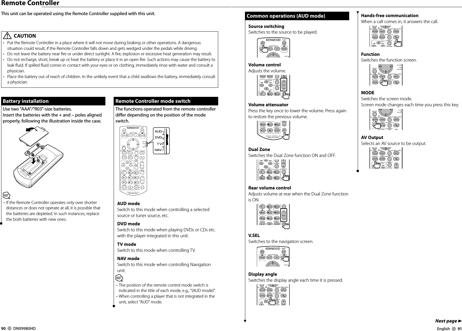 90     DNX9980HD  English     91Next page 3Remote ControllerThis unit can be operated using the Remote Controller supplied with this unit.Battery installationBattery installationUse two &quot;AAA&quot;/&quot;R03&quot;-size batteries.Insert the batteries with the + and – poles aligned properly, following the illustration inside the case.⁄• If the Remote Controller operates only over shorter distances or does not operate at all, it is possible that the batteries are depleted. In such instances, replace the both batteries with new ones. Remote Controller mode switch Remote Controller mode switchThe functions operated from the remote controller differ depending on the position of the mode switch.DVDTVNAVAUDUUUUAUD modeSwitch to this mode when controlling a selected source or tuner source, etc.DVD modeSwitch to this mode when playing DVDs or CDs etc. with the player integrated in this unit.TV modeSwitch to this mode when controlling TV.NAV modeSwitch to this mode when controlling Navigation unit.⁄• The position of the remote control mode switch is indicated in the title of each mode, e.g., &quot;(AUD mode)&quot;.• When controlling a player that is not integrated in the unit, select &quot;AUD&quot; mode.¤ CAUTION•  Put the Remote Controller in a place where it will not move during braking or other operations. A dangerous situation could result, if the Remote Controller falls down and gets wedged under the pedals while driving.•  Do not leave the battery near fire or under direct sunlight. A fire, explosion or excessive heat generation may result.•  Do not recharge, short, break up or heat the battery or place it in an open fire. Such actions may cause the battery to leak fluid. If spilled fluid comes in contact with your eyes or on clothing, immediately rinse with water and consult a physician.•  Place the battery out of reach of children. In the unlikely event that a child swallows the battery, immediately consult a physician.Common operations (AUD mode)Common operations (AUD mode)Source switchingSwitches to the source to be played.Volume controlAdjusts the volume.Volume attenuatorPress the key once to lower the volume. Press again to restore the previous volume.Dual ZoneSwitches the Dual Zone function ON and OFF.Rear volume controlAdjusts volume at rear when the Dual Zone function is ON.V.SELSwitches to the navigation screen.Display angleSwitches the display angle each time it is pressed.Hands-free communicationWhen a call comes in, it answers the call.FunctionSwitches the function screen.MODESwitches the screen mode.Screen mode changes each time you press this key.AV OutputSelects an AV source to be output.DNX9980HD_K_English.indd   90-91 10/11/04   18:23