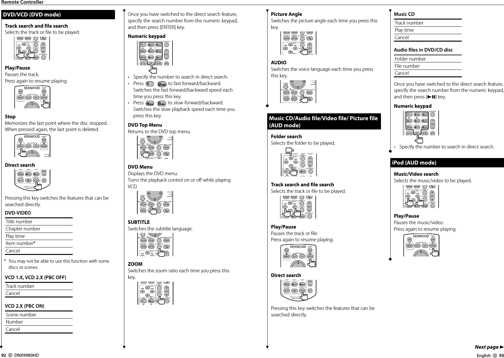 92     DNX9980HD  English     93Next page 3Picture AngleSwitches the picture angle each time you press this key.AUDIOSwitches the voice language each time you press this key.Music CD/Audio file/Video file/ Picture file Music CD/Audio file/Video file/ Picture file (AUD mode)(AUD mode)Folder search Selects the folder to be played.Track search and file searchSelects the track or file to be played.Play/PausePauses the track or file.Press again to resume playing.Direct searchPressing this key switches the features that can be searched directly.Music CDTrack numberPlay timeCancelAudio files in DVD/CD discFolder numberFile numberCancelOnce you have switched to the direct search feature, specify the search number from the numeric keypad, and then press [38] key.Numeric keypad•  Specify the number to search in direct search.iPod (AUD mode)iPod (AUD mode)Music/Video searchSelects the music/video to be played.Play/PausePauses the music/video.Press again to resume playing.Remote ControllerOnce you have switched to the direct search feature, specify the search number from the numeric keypad, and then press [ENTER] key.Numeric keypad•  Specify the number to search in direct search.• Press 1 2ABC to fast forward/backward. Switches the fast forward/backward speed each time you press this key.• Press 4GHI 5JKL to slow forward/backward. Switches the slow playback speed each time you press this key.DVD Top MenuReturns to the DVD top menu.DVD MenuDisplays the DVD menu.Turns the playback control on or off while playing VCD.SUBTITLESwitches the subtitle language.ZOOMSwitches the zoom ratio each time you press this key.DVD/VCD (DVD mode)DVD/VCD (DVD mode)Track search and file searchSelects the track or file to be played.Play/PausePauses the track.Press again to resume playing.StopMemorizes the last point where the disc stopped. When pressed again, the last point is deleted.Direct searchPressing this key switches the features that can be searched directly.DVD-VIDEOTitle numberChapter numberPlay timeItem number*Cancel*  You may not be able to use this function with some discs or scenes.VCD 1.X, VCD 2.X (PBC OFF)Track numberCancelVCD 2.X (PBC ON)Scene numberNumberCancelDNX9980HD_K_English.indd   92-93 10/11/04   18:23