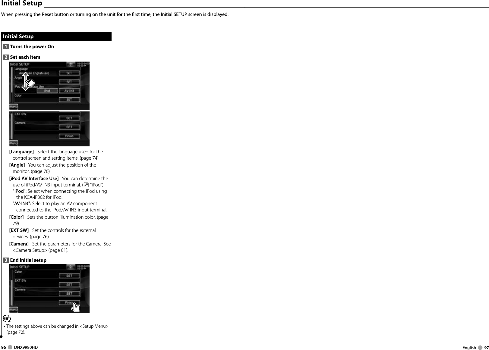 96     DNX9980HD  English     97 Initial Setup Initial  Setup1  Turns the power On2  Set each item[Language]   Select the language used for the control screen and setting items. (page 74)[Angle]   You can adjust the position of the monitor. (page 76)[iPod AV Interface Use]   You can determine the use of iPod/AV-IN3 input terminal. (  &quot;iPod&quot;)&quot;iPod&quot;: Select when connecting the iPod using the KCA-iP302 for iPod.&quot;AV-IN3&quot;: Select to play an AV component connected to the iPod/AV-IN3 input terminal.[Color]   Sets the button illumination color. (page 79)[EXT SW]   Set the controls for the external devices. (page 76) [Camera]   Set the parameters for the Camera. See &lt;Camera Setup&gt; (page 81). 3  End initial setup⁄• The settings above can be changed in &lt;Setup Menu&gt; (page 72).When pressing the Reset button or turning on the unit for the first time, the Initial SETUP screen is displayed. Initial SetupDNX9980HD_K_English.indd   96-97 10/11/04   18:23