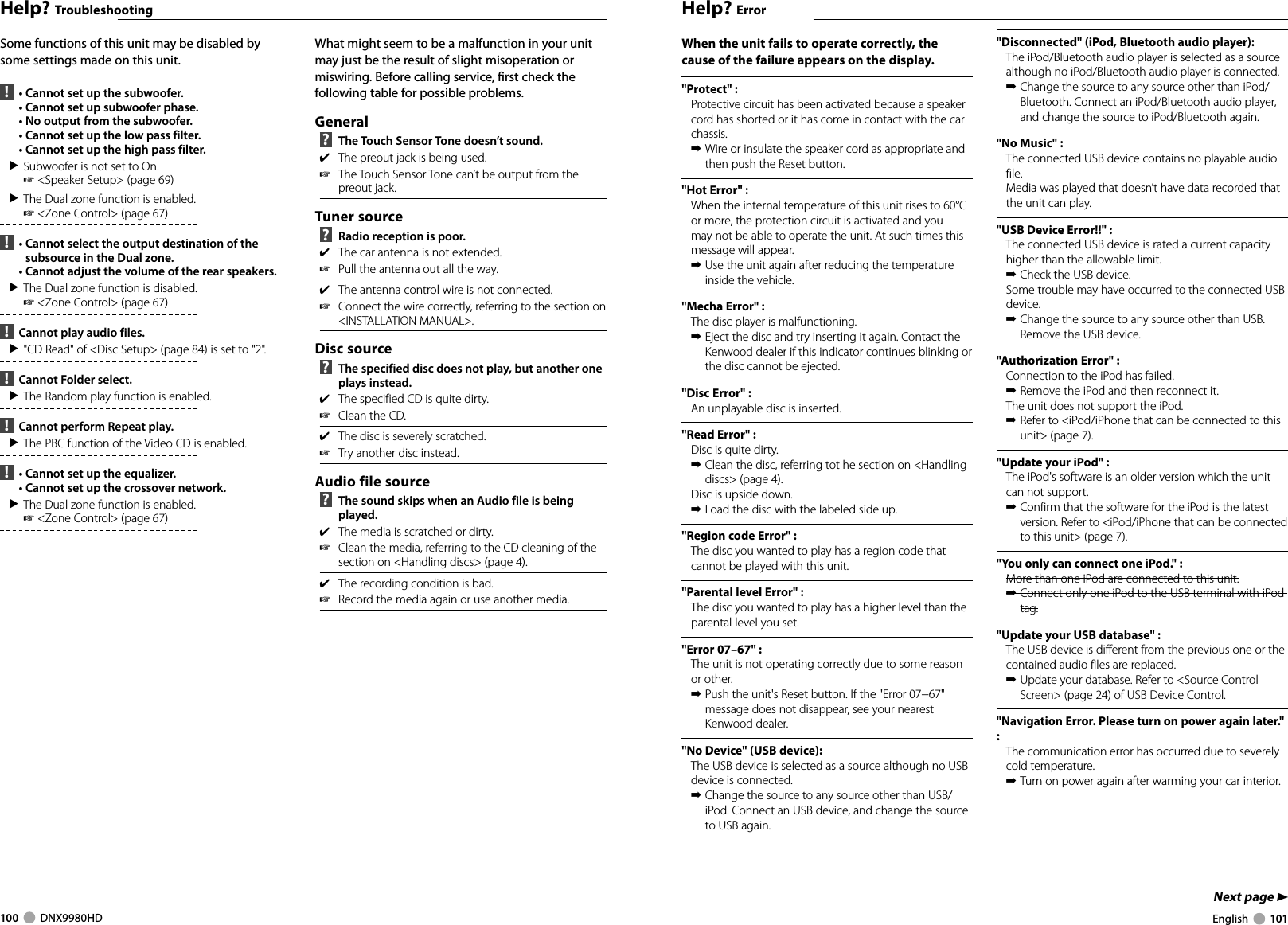 100     DNX9980HD  English     101Next page 3Help? TroubleshootingSome functions of this unit may be disabled by some settings made on this unit.  !   •  Cannot set up the subwoofer.  •  Cannot set up subwoofer phase.  •  No output from the subwoofer.  •  Cannot set up the low pass filter.  •  Cannot set up the high pass filter.▲ Subwoofer is not set to On. ☞ &lt;Speaker Setup&gt; (page 69)▲ The Dual zone function is enabled. ☞ &lt;Zone Control&gt; (page 67)  !   •  Cannot select the output destination of the subsource in the Dual zone.  •  Cannot adjust the volume of the rear speakers.▲ The Dual zone function is disabled. ☞ &lt;Zone Control&gt; (page 67)  !   Cannot play audio files.▲ &quot;CD Read&quot; of &lt;Disc Setup&gt; (page 84) is set to &quot;2&quot;. !   Cannot Folder select.▲ The Random play function is enabled. !   Cannot perform Repeat play.▲ The PBC function of the Video CD is enabled. !   •  Cannot set up the equalizer.  •  Cannot set up the crossover network.▲ The Dual zone function is enabled. ☞ &lt;Zone Control&gt; (page 67) What might seem to be a malfunction in your unit may just be the result of slight misoperation or miswiring. Before calling service, first check the following table for possible problems.General ?   The Touch Sensor Tone doesn’t sound.✔  The preout jack is being used.☞  The Touch Sensor Tone can’t be output from the preout jack.Tuner source ?   Radio reception is poor.✔  The car antenna is not extended.☞  Pull the antenna out all the way.✔  The antenna control wire is not connected.☞  Connect the wire correctly, referring to the section on &lt;INSTALLATION MANUAL&gt;.Disc source ?   The specified disc does not play, but another one plays instead.✔  The specified CD is quite dirty.☞  Clean the CD.✔  The disc is severely scratched.☞  Try another disc instead.Audio file source ?   The sound skips when an Audio file is being played.✔  The media is scratched or dirty.☞  Clean the media, referring to the CD cleaning of the section on &lt;Handling discs&gt; (page 4).✔  The recording condition is bad.☞  Record the media again or use another media.Help? ErrorWhen the unit fails to operate correctly, the cause of the failure appears on the display.&quot;Protect&quot; :Protective circuit has been activated because a speaker cord has shorted or it has come in contact with the car chassis.➡ Wire or insulate the speaker cord as appropriate and then push the Reset button.&quot;Hot Error&quot; : When the internal temperature of this unit rises to 60°C or more, the protection circuit is activated and you may not be able to operate the unit. At such times this message will appear.➡ Use the unit again after reducing the temperature inside the vehicle.&quot;Mecha Error&quot; : The disc player is malfunctioning.➡ Eject the disc and try inserting it again. Contact the Kenwood dealer if this indicator continues blinking or the disc cannot be ejected.&quot;Disc Error&quot; : An unplayable disc is inserted.&quot;Read Error&quot; :Disc is quite dirty.➡ Clean the disc, referring tot he section on &lt;Handling discs&gt; (page 4). Disc is upside down.➡ Load the disc with the labeled side up. &quot;Region code Error&quot; :The disc you wanted to play has a region code that cannot be played with this unit.&quot;Parental level Error&quot; :The disc you wanted to play has a higher level than the parental level you set.&quot;Error 07–67&quot; : The unit is not operating correctly due to some reason or other.➡ Push the unit&apos;s Reset button. If the &quot;Error 07−67&quot; message does not disappear, see your nearest Kenwood dealer.&quot;No Device&quot; (USB device): The USB device is selected as a source although no USB device is connected.➡ Change the source to any source other than USB/iPod. Connect an USB device, and change the source to USB again.&quot;Disconnected&quot; (iPod, Bluetooth audio player): The iPod/Bluetooth audio player is selected as a source although no iPod/Bluetooth audio player is connected.➡ Change the source to any source other than iPod/Bluetooth. Connect an iPod/Bluetooth audio player, and change the source to iPod/Bluetooth again.&quot;No Music&quot; : The connected USB device contains no playable audio file.Media was played that doesn’t have data recorded that the unit can play.&quot;USB Device Error!!&quot; : The connected USB device is rated a current capacity higher than the allowable limit. ➡ Check the USB device.Some trouble may have occurred to the connected USB device.➡ Change the source to any source other than USB. Remove the USB device.&quot;Authorization Error&quot; : Connection to the iPod has failed.➡ Remove the iPod and then reconnect it.The unit does not support the iPod.➡ Refer to &lt;iPod/iPhone that can be connected to this unit&gt; (page 7).&quot;Update your iPod&quot; : The iPod&apos;s software is an older version which the unit can not support.➡ Confirm that the software for the iPod is the latest version. Refer to &lt;iPod/iPhone that can be connected to this unit&gt; (page 7).&quot;You only can connect one iPod.&quot; : More than one iPod are connected to this unit.➡ Connect only one iPod to the USB terminal with iPod tag.&quot;Update your USB database&quot; : The USB device is different from the previous one or the contained audio files are replaced.➡ Update your database. Refer to &lt;Source Control Screen&gt; (page 24) of USB Device Control.&quot;Navigation Error. Please turn on power again later.&quot; : The communication error has occurred due to severely cold temperature.➡ Turn on power again after warming your car interior.DNX9980HD_K_English.indd   100-101 10/11/04   18:23