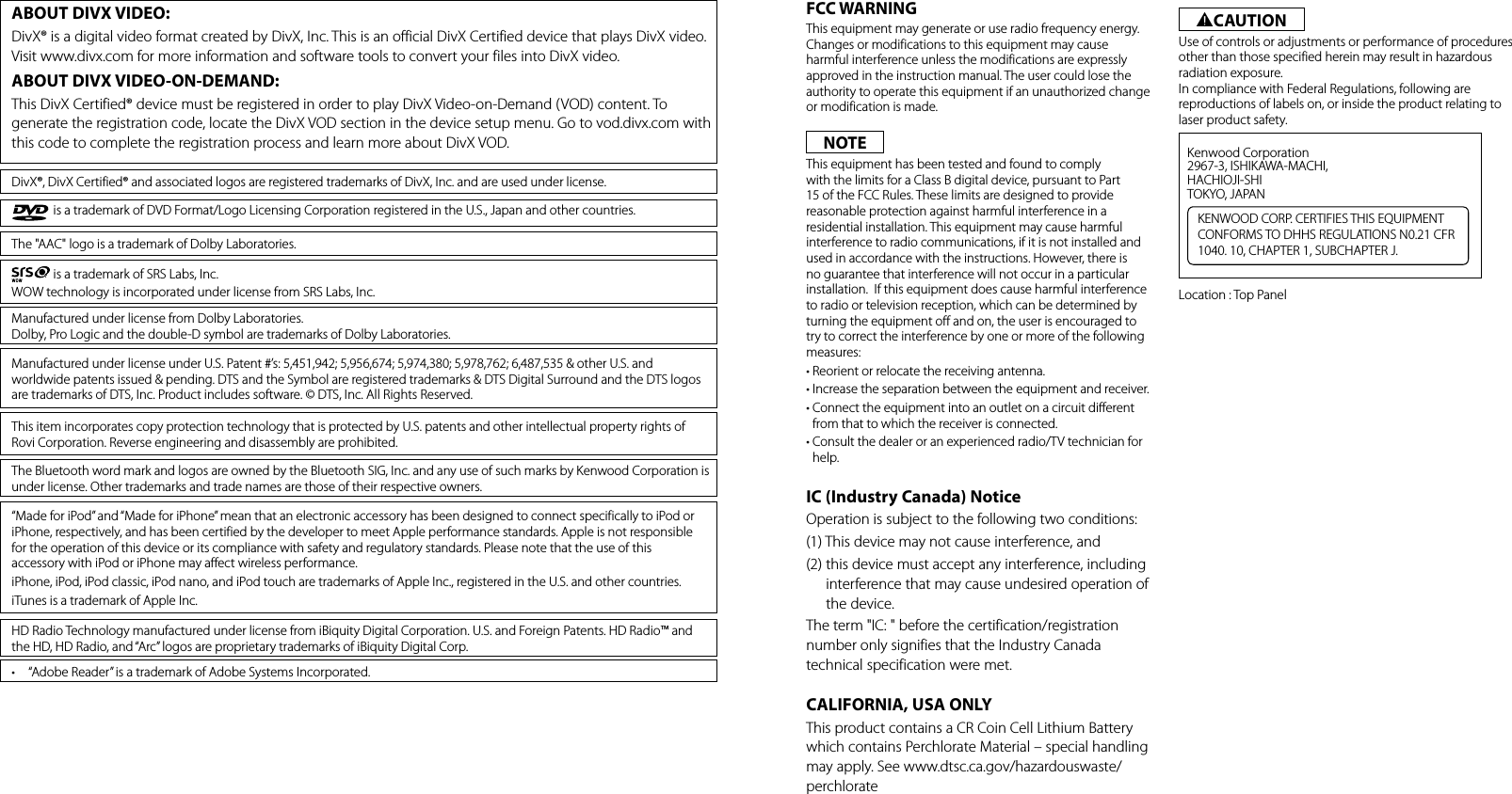  is a trademark of SRS Labs, Inc.WOW technology is incorporated under license from SRS Labs, Inc. is a trademark of DVD Format/Logo Licensing Corporation registered in the U.S., Japan and other countries.This item incorporates copy protection technology that is protected by U.S. patents and other intellectual property rights of Rovi Corporation. Reverse engineering and disassembly are prohibited.Manufactured under license from Dolby Laboratories.Dolby, Pro Logic and the double-D symbol are trademarks of Dolby Laboratories.The &quot;AAC&quot; logo is a trademark of Dolby Laboratories.The Bluetooth word mark and logos are owned by the Bluetooth SIG, Inc. and any use of such marks by Kenwood Corporation is under license. Other trademarks and trade names are those of their respective owners.HD Radio Technology manufactured under license from iBiquity Digital Corporation. U.S. and Foreign Patents. HD Radio™ and the HD, HD Radio, and “Arc” logos are proprietary trademarks of iBiquity Digital Corp.•  “Adobe Reader” is a trademark of Adobe Systems Incorporated.“Made for iPod” and “Made for iPhone” mean that an electronic accessory has been designed to connect specifically to iPod or iPhone, respectively, and has been certified by the developer to meet Apple performance standards. Apple is not responsible for the operation of this device or its compliance with safety and regulatory standards. Please note that the use of this accessory with iPod or iPhone may affect wireless performance.iPhone, iPod, iPod classic, iPod nano, and iPod touch are trademarks of Apple Inc., registered in the U.S. and other countries.iTunes is a trademark of Apple Inc.ABOUT DIVX VIDEO: DivX® is a digital video format created by DivX, Inc. This is an official DivX Certified device that plays DivX video. Visit www.divx.com for more information and software tools to convert your files into DivX video.ABOUT DIVX VIDEO-ON-DEMAND: This DivX Certified® device must be registered in order to play DivX Video-on-Demand (VOD) content. To generate the registration code, locate the DivX VOD section in the device setup menu. Go to vod.divx.com with this code to complete the registration process and learn more about DivX VOD.DivX®, DivX Certified® and associated logos are registered trademarks of DivX, Inc. and are used under license.Manufactured under license under U.S. Patent #’s: 5,451,942; 5,956,674; 5,974,380; 5,978,762; 6,487,535 &amp; other U.S. and worldwide patents issued &amp; pending. DTS and the Symbol are registered trademarks &amp; DTS Digital Surround and the DTS logos are trademarks of DTS, Inc. Product includes software. © DTS, Inc. All Rights Reserved.FCC WARNINGThis equipment may generate or use radio frequency energy. Changes or modifications to this equipment may cause harmful interference unless the modifications are expressly approved in the instruction manual. The user could lose the authority to operate this equipment if an unauthorized change or modification is made.NOTEThis equipment has been tested and found to comply with the limits for a Class B digital device, pursuant to Part 15 of the FCC Rules. These limits are designed to provide reasonable protection against harmful interference in a residential installation. This equipment may cause harmful interference to radio communications, if it is not installed and used in accordance with the instructions. However, there is no guarantee that interference will not occur in a particular installation.  If this equipment does cause harmful interference to radio or television reception, which can be determined by turning the equipment off and on, the user is encouraged to try to correct the interference by one or more of the following measures:• Reorient or relocate the receiving antenna.• Increase the separation between the equipment and receiver.•  Connect the equipment into an outlet on a circuit different from that to which the receiver is connected.•  Consult the dealer or an experienced radio/TV technician for help.IC (Industry Canada) NoticeOperation is subject to the following two conditions:(1) This device may not cause interference, and (2)  this device must accept any interference, including interference that may cause undesired operation of the device.The term &quot;IC: &quot; before the certification/registration number only signifies that the Industry Canada technical specification were met.CALIFORNIA, USA ONLYThis product contains a CR Coin Cell Lithium Battery which contains Perchlorate Material – special handling may apply. See www.dtsc.ca.gov/hazardouswaste/perchlorate2CAUTIONUse of controls or adjustments or performance of procedures other than those specified herein may result in hazardous radiation exposure. In compliance with Federal Regulations, following are reproductions of labels on, or inside the product relating to laser product safety. Kenwood Corporation 2967-3, ISHIKAWA-MACHI,HACHIOJI-SHITOKYO, JAPANKENWOOD CORP. CERTIFIES THIS EQUIPMENT CONFORMS TO DHHS REGULATIONS N0.21 CFR 1040. 10, CHAPTER 1, SUBCHAPTER J.Location : Top PanelDNX9980HD_K_English.indd   106-107 10/11/04   18:23