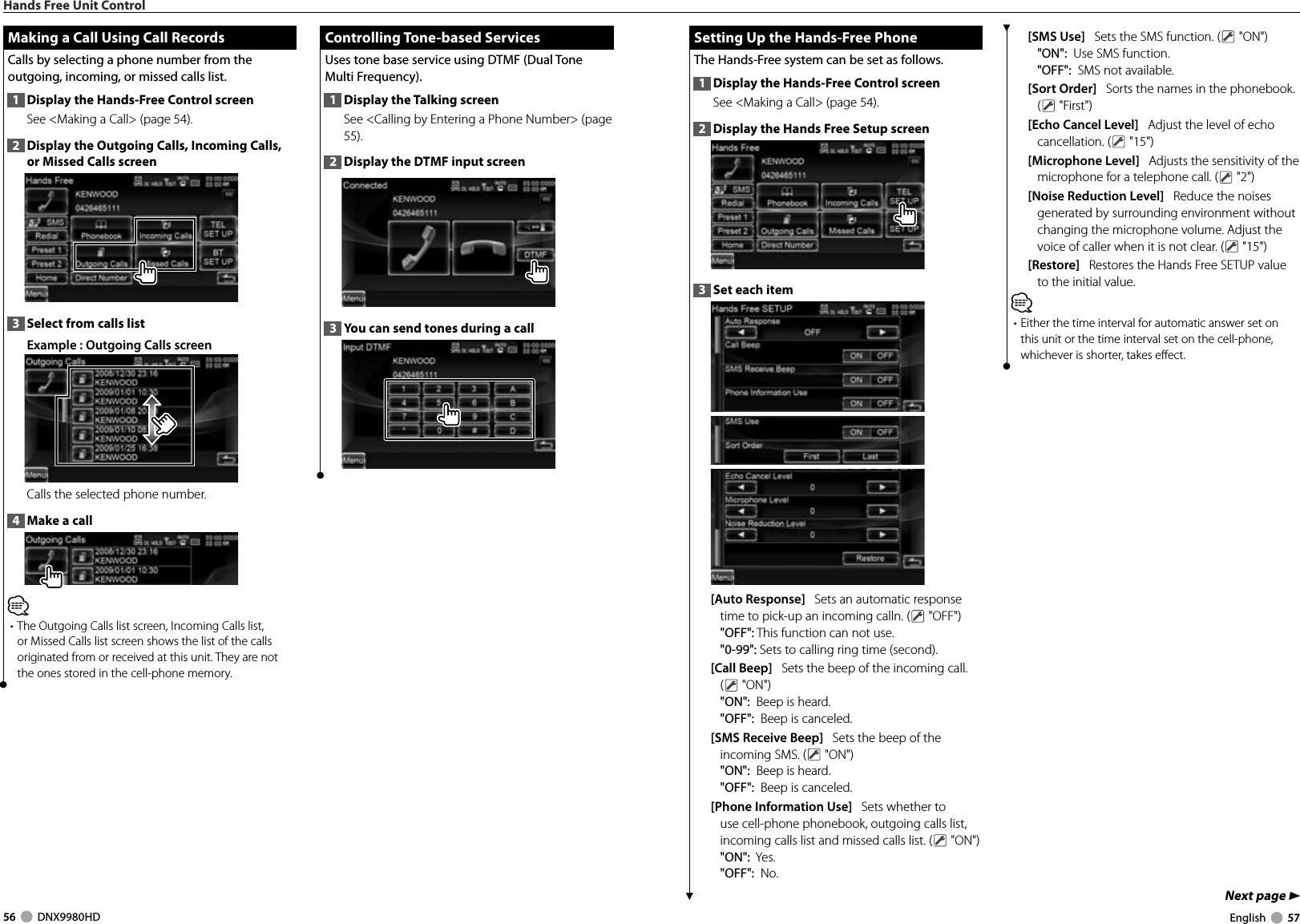 56     DNX9980HD  English     57Next page 3 Setting Up the Hands-Free Phone Setting Up the Hands-Free PhoneThe Hands-Free system can be set as follows.1  Display the Hands-Free Control screenSee &lt;Making a Call&gt; (page 54). 2  Display the Hands Free Setup screen3  Set each item[Auto Response]   Sets an automatic response time to pick-up an incoming calln. (  &quot;OFF&quot;)&quot;OFF&quot;: This function can not use.&quot;0-99&quot;: Sets to calling ring time (second).[Call Beep]   Sets the beep of the incoming call. ( &quot;ON&quot;)&quot;ON&quot;:  Beep is heard.&quot;OFF&quot;:  Beep is canceled.[SMS Receive Beep]   Sets the beep of the incoming SMS. (  &quot;ON&quot;)&quot;ON&quot;:  Beep is heard.&quot;OFF&quot;:  Beep is canceled.[Phone Information Use]   Sets whether to use cell-phone phonebook, outgoing calls list, incoming calls list and missed calls list. (  &quot;ON&quot;)&quot;ON&quot;:  Yes.&quot;OFF&quot;:  No.[SMS Use]   Sets the SMS function. (  &quot;ON&quot;)&quot;ON&quot;:  Use SMS function. &quot;OFF&quot;:  SMS not available. [Sort Order]   Sorts the names in the phonebook. ( &quot;First&quot;)[Echo Cancel Level]   Adjust the level of echo cancellation. (  &quot;15&quot;)[Microphone Level]   Adjusts the sensitivity of the microphone for a telephone call. (  &quot;2&quot;)[Noise Reduction Level]   Reduce the noises generated by surrounding environment without changing the microphone volume. Adjust the voice of caller when it is not clear. (  &quot;15&quot;)[Restore]   Restores the Hands Free SETUP value to the initial value. ⁄• Either the time interval for automatic answer set on this unit or the time interval set on the cell-phone, whichever is shorter, takes effect. Hands Free Unit Control Controlling Tone-based Services Controlling  Tone-based  ServicesUses tone base service using DTMF (Dual Tone Multi Frequency). 1  Display the Talking screenSee &lt;Calling by Entering a Phone Number&gt; (page 55).2  Display the DTMF input screen3  You can send tones during a call Making a Call Using Call Records Making a Call Using Call RecordsCalls by selecting a phone number from the outgoing, incoming, or missed calls list.1  Display the Hands-Free Control screenSee &lt;Making a Call&gt; (page 54). 2  Display the Outgoing Calls, Incoming Calls, or Missed Calls screen3  Select from calls list Example : Outgoing Calls screenCalls the selected phone number. 4  Make a call⁄• The Outgoing Calls list screen, Incoming Calls list, or Missed Calls list screen shows the list of the calls originated from or received at this unit. They are not the ones stored in the cell-phone memory. DNX9980HD_K_English.indd   56-57 10/11/04   18:23