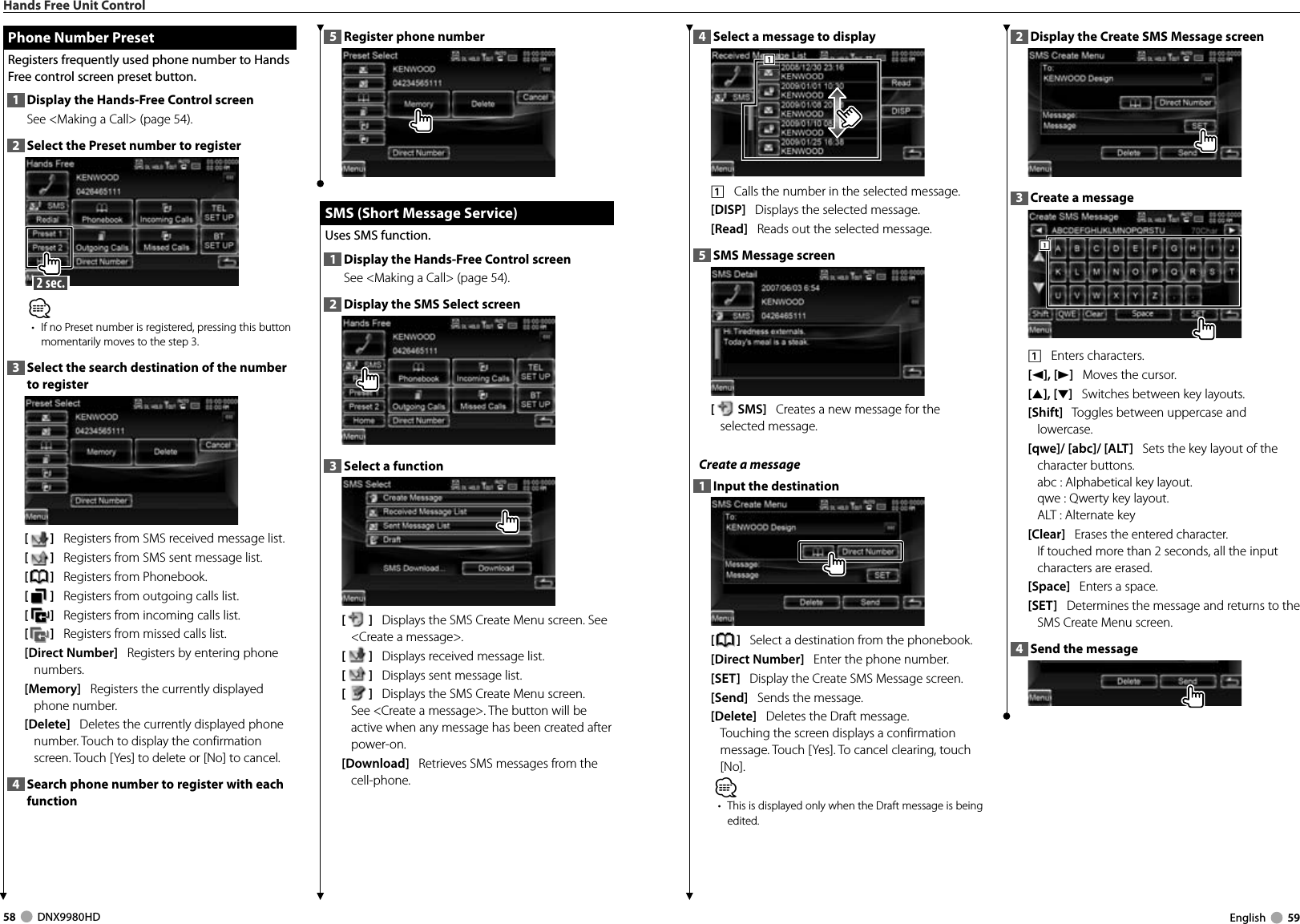 58     DNX9980HD  English     594  Select a message to display 1111    Calls the number in the selected message. [DISP]   Displays the selected message. [Read]   Reads out the selected message. 5  SMS Message screen [SMS]   Creates a new message for the selected message. Create a message 1  Input the destination[]   Select a destination from the phonebook.[Direct Number]   Enter the phone number.[SET]   Display the Create SMS Message screen. [Send]   Sends the message. [Delete]   Deletes the Draft message. Touching the screen displays a confirmation message. Touch [Yes]. To cancel clearing, touch [No].⁄•  This is displayed only when the Draft message is being edited.2  Display the Create SMS Message screen3  Create a message1111    Enters characters.[2], [3]   Moves the cursor. [5], [∞]   Switches between key layouts.[Shift]   Toggles between uppercase and lowercase.[qwe]/ [abc]/ [ALT]   Sets the key layout of the character buttons.abc :  Alphabetical key layout. qwe :  Qwerty key layout. ALT :  Alternate key [Clear]   Erases the entered character. If touched more than 2 seconds, all the input characters are erased.[Space]   Enters a space.[SET]   Determines the message and returns to the SMS Create Menu screen.4  Send the messageHands Free Unit Control Phone Number Preset Phone Number PresetRegisters frequently used phone number to Hands Free control screen preset button.1  Display the Hands-Free Control screenSee &lt;Making a Call&gt; (page 54). 2  Select the Preset number to register 2 sec. ⁄•  If no Preset number is registered, pressing this button momentarily moves to the step 3.3  Select the search destination of the number to register[]   Registers from SMS received message list.[]   Registers from SMS sent message list.[]   Registers from Phonebook.[]   Registers from outgoing calls list.  []   Registers from incoming calls list.  []   Registers from missed calls list. [Direct Number]   Registers by entering phone numbers. [Memory]   Registers the currently displayed phone number. [Delete]   Deletes the currently displayed phone number. Touch to display the confirmation screen. Touch [Yes] to delete or [No] to cancel.4  Search phone number to register with each function5  Register phone number  SMS (Short Message Service) SMS (Short Message Service)Uses SMS function.1  Display the Hands-Free Control screenSee &lt;Making a Call&gt; (page 54). 2  Display the SMS Select screen3  Select a function[]   Displays the SMS Create Menu screen. See &lt;Create a message&gt;.[]   Displays received message list. []   Displays sent message list. []   Displays the SMS Create Menu screen. See &lt;Create a message&gt;. The button will be active when any message has been created after power-on. [Download]   Retrieves SMS messages from the cell-phone. DNX9980HD_K_English.indd   58-59 10/11/04   18:23
