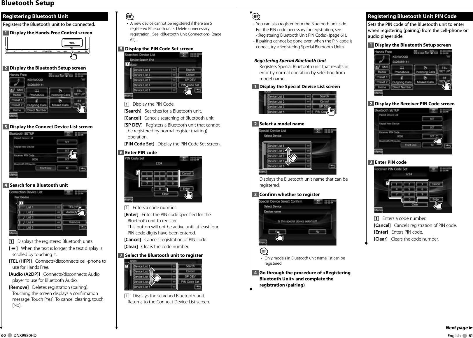 60     DNX9980HD  English     61Next page 3Bluetooth Setup Registering Bluetooth Unit Registering Bluetooth UnitRegisters the Bluetooth unit to be connected. 1  Display the Hands-Free Control screen2  Display the Bluetooth Setup screen3  Display the Connect Device List screen4  Search for a Bluetooth unit1111    Displays the registered Bluetooth units. []   When the text is longer, the text display is scrolled by touching it.[TEL (HFP)]   Connects/disconnects cell-phone to use for Hands Free. [Audio (A2DP)]   Connects/disconnects Audio player to use for Bluetooth Audio. [Remove]   Deletes registration (pairing).Touching the screen displays a confirmation message. Touch [Yes]. To cancel clearing, touch [No].⁄•  A new device cannot be registered if there are 5 registered Bluetooth units. Delete unnecessary registration.  See &lt;Bluetooth Unit Connection&gt; (page 62). 5  Display the PIN Code Set screen1111    Display the PIN Code. [Search]   Searches for a Bluetooth unit.[Cancel]   Cancels searching of Bluetooth unit.[SP DEV]   Registers a Bluetooth unit that cannot be registered by normal register (pairing) operation. [PIN Code Set]   Display the PIN Code Set screen.6  Enter PIN code 1111    Enters a code number.[Enter]   Enter the PIN code specified for the Bluetooth unit to register.This button will not be active until at least four PIN code digits have been entered. [Cancel]   Cancels registration of PIN code. [Clear]   Clears the code number.7  Select the Bluetooth unit to register1111    Displays the searched Bluetooth unit. Returns to the Connect Device List screen.⁄• You can also register from the Bluetooth unit side. For the PIN code necessary for registration, see &lt;Registering Bluetooth Unit PIN Code&gt; (page 61). • If pairing cannot be done even when the PIN code is correct, try &lt;Registering Special Bluetooth Unit&gt;. Registering Special Bluetooth UnitRegisters Special Bluetooth unit that results in error by normal operation by selecting from model name. 1  Display the Special Device List screen2  Select a model nameDisplays the Bluetooth unit name that can be registered. 3  Confirm whether to register⁄•  Only models in Bluetooth unit name list can be registered.4  Go through the procedure of &lt;Registering Bluetooth Unit&gt; and complete the registration (pairing) Registering Bluetooth Unit PIN Code Registering Bluetooth Unit PIN CodeSets the PIN code of the Bluetooth unit to enter when registering (pairing) from the cell-phone or audio player side. 1  Display the Bluetooth Setup screen2  Display the Receiver PIN Code screen3  Enter PIN code1111    Enters a code number.[Cancel]   Cancels registration of PIN code. [Enter]   Enters PIN code. [Clear]   Clears the code number.DNX9980HD_K_English.indd   60-61 10/11/04   18:23