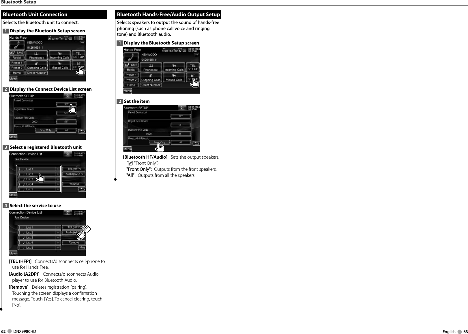 62     DNX9980HD  English     63Bluetooth Setup Bluetooth Unit Connection Bluetooth Unit ConnectionSelects the Bluetooth unit to connect. 1  Display the Bluetooth Setup screen2  Display the Connect Device List screen3  Select a registered Bluetooth unit4  Select the service to use[TEL (HFP)]   Connects/disconnects cell-phone to use for Hands Free. [Audio (A2DP)]   Connects/disconnects Audio player to use for Bluetooth Audio. [Remove]   Deletes registration (pairing).Touching the screen displays a confirmation message. Touch [Yes]. To cancel clearing, touch [No]. Bluetooth Hands-Free/Audio Output Setup Bluetooth Hands-Free/Audio Output SetupSelects speakers to output the sound of hands-free phoning (such as phone call voice and ringing tone) and Bluetooth audio. 1  Display the Bluetooth Setup screen2  Set the item[Bluetooth HF/Audio]   Sets the output speakers. ( &quot;Front Only&quot;)&quot;Front Only&quot;:  Outputs from the front speakers. &quot;All&quot;:  Outputs from all the speakers.DNX9980HD_K_English.indd   62-63 10/11/04   18:23