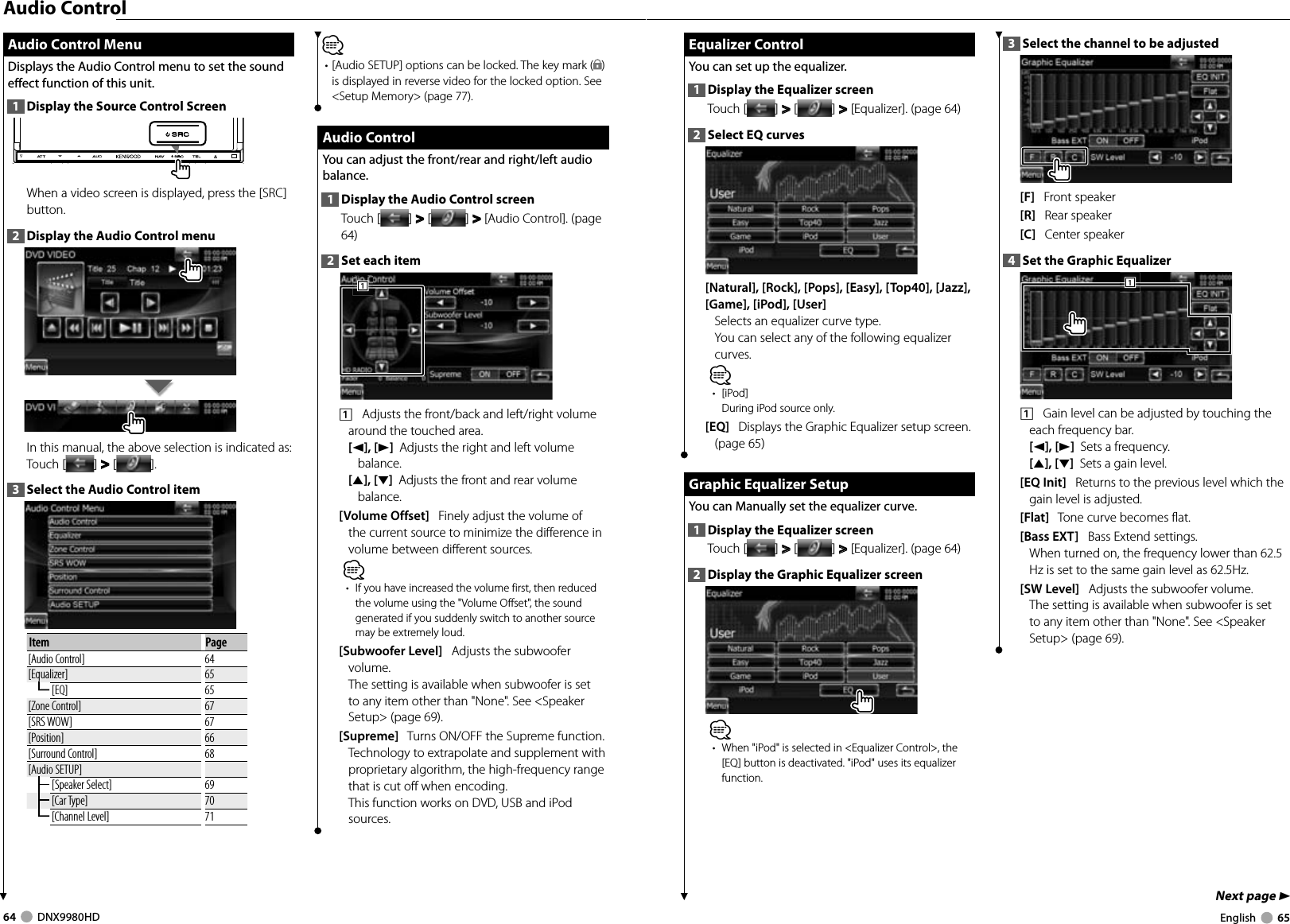 64     DNX9980HD  English     65Next page 3 Equalizer Control Equalizer  ControlYou can set up the equalizer.1  Display the Equalizer screenTouch [ ] &gt;  &gt; [ ] &gt;  &gt; [Equalizer]. (page 64)2  Select EQ curves[Natural], [Rock], [Pops], [Easy], [Top40], [Jazz], [Game], [iPod], [User]  Selects an equalizer curve type.You can select any of the following equalizer curves.⁄• [iPod]During iPod source only.[EQ]   Displays the Graphic Equalizer setup screen. (page 65) Graphic Equalizer Setup Graphic Equalizer SetupYou can Manually set the equalizer curve.1  Display the Equalizer screenTouch [ ] &gt;  &gt; [ ] &gt;  &gt; [Equalizer]. (page 64)2  Display the Graphic Equalizer screen⁄•  When &quot;iPod&quot; is selected in &lt;Equalizer Control&gt;, the [EQ] button is deactivated. &quot;iPod&quot; uses its equalizer function.3  Select the channel to be adjusted[F]   Front speaker[R]   Rear speaker[C]   Center speaker4  Set the Graphic Equalizer1111    Gain level can be adjusted by touching the each frequency bar.[2], [3]  Sets a frequency.[5], [∞]  Sets a gain level.[EQ Init]   Returns to the previous level which the gain level is adjusted.[Flat]   Tone curve becomes flat.[Bass EXT]   Bass Extend settings. When turned on, the frequency lower than 62.5 Hz is set to the same gain level as 62.5Hz. [SW Level]   Adjusts the subwoofer volume.The setting is available when subwoofer is set to any item other than &quot;None&quot;. See &lt;Speaker Setup&gt; (page 69). Audio Control Menu Audio Control MenuDisplays the Audio Control menu to set the sound effect function of this unit.1  Display the Source Control ScreenWhen a video screen is displayed, press the [SRC] button.2  Display the Audio Control menuIn this manual, the above selection is indicated as: Touch [ ] &gt;  &gt; [ ]. 3  Select the Audio Control itemItem Page[Audio Control] 64[Equalizer] 65[EQ] 65[Zone Control] 67[SRS WOW] 67[Position] 66[Surround Control] 68[Audio SETUP][Speaker Select] 69[Car Type] 70[Channel Level] 71Audio Control⁄• [Audio SETUP] options can be locked. The key mark ( ) is displayed in reverse video for the locked option. See &lt;Setup Memory&gt; (page 77).  Audio Control Audio  ControlYou can adjust the front/rear and right/left audio balance.1  Display the Audio Control screenTouch [ ] &gt;  &gt; [ ] &gt;  &gt; [Audio Control]. (page 64)2  Set each item1111    Adjusts the front/back and left/right volume around the touched area. [2], [3]  Adjusts the right and left volume balance.[5], [∞]  Adjusts the front and rear volume balance.[Volume Offset]   Finely adjust the volume of the current source to minimize the difference in volume between different sources. ⁄•  If you have increased the volume first, then reduced the volume using the &quot;Volume Offset&quot;, the sound generated if you suddenly switch to another source may be extremely loud.[Subwoofer Level]   Adjusts the subwoofer volume.The setting is available when subwoofer is set to any item other than &quot;None&quot;. See &lt;Speaker Setup&gt; (page 69).[Supreme]   Turns ON/OFF the Supreme function. Technology to extrapolate and supplement with proprietary algorithm, the high-frequency range that is cut off when encoding. This function works on DVD, USB and iPod sources.DNX9980HD_K_English.indd   64-65 10/11/04   18:23