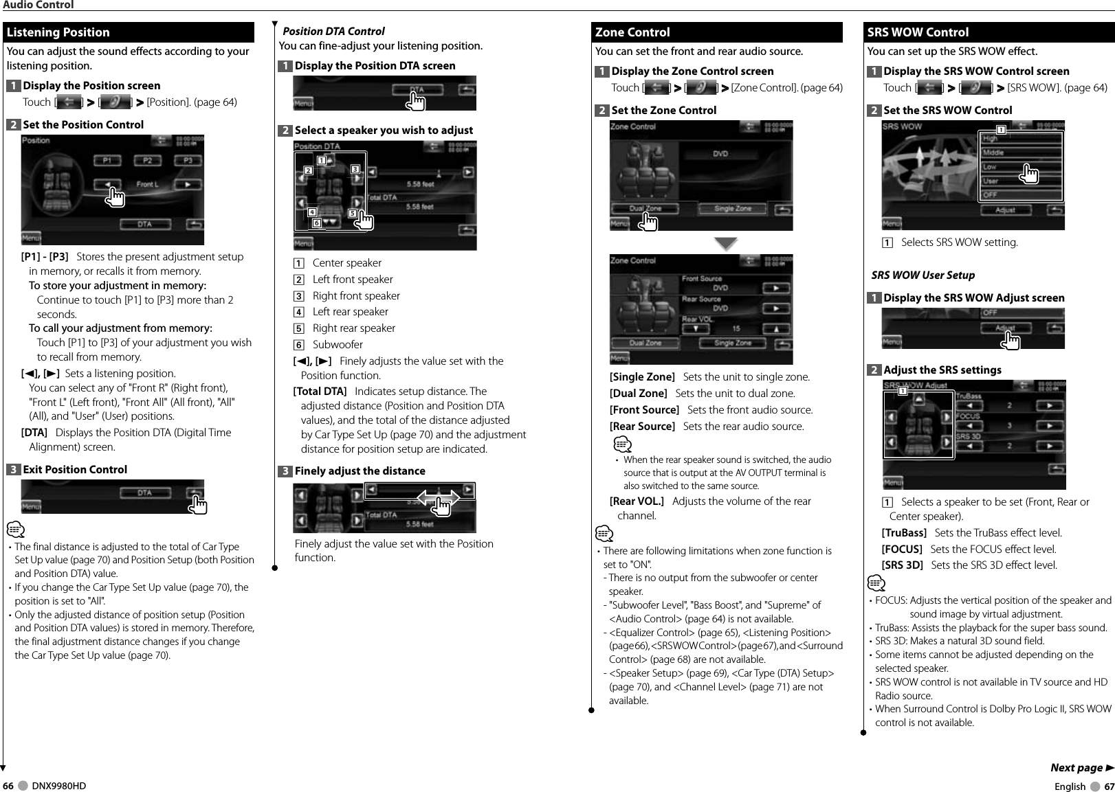 66     DNX9980HD  English     67Next page 3 Zone Control Zone  ControlYou can set the front and rear audio source.1  Display the Zone Control screenTouch [ ] &gt;  &gt; [ ] &gt;  &gt; [Zone Control]. (page 64)2  Set the Zone Control[Single Zone]   Sets the unit to single zone.[Dual Zone]   Sets the unit to dual zone.[Front Source]   Sets the front audio source.[Rear Source]   Sets the rear audio source.⁄•  When the rear speaker sound is switched, the audio source that is output at the AV OUTPUT terminal is also switched to the same source.[Rear VOL.]   Adjusts the volume of the rear channel.⁄• There are following limitations when zone function is set to &quot;ON&quot;.-  There is no output from the subwoofer or center speaker.-  &quot;Subwoofer Level&quot;, &quot;Bass Boost&quot;, and &quot;Supreme&quot; of &lt;Audio Control&gt; (page 64) is not available.-  &lt;Equalizer Control&gt; (page 65), &lt;Listening Position&gt; (page 66), &lt;SRS WOW Control&gt; (page 67), and &lt;Surround Control&gt; (page 68) are not available.-  &lt;Speaker Setup&gt; (page 69), &lt;Car Type (DTA) Setup&gt; (page 70), and &lt;Channel Level&gt; (page 71) are not available. SRS WOW Control SRS  WOW  ControlYou can set up the SRS WOW effect.1  Display the SRS WOW Control screenTouch [ ] &gt;  &gt; [ ] &gt;  &gt; [SRS WOW]. (page 64)2  Set the SRS WOW Control1111    Selects SRS WOW setting.SRS WOW User Setup1  Display the SRS WOW Adjust screen2  Adjust the SRS settings1111    Selects a speaker to be set (Front, Rear or Center speaker).[TruBass]   Sets the TruBass effect level.[FOCUS]   Sets the FOCUS effect level.[SRS 3D]   Sets the SRS 3D effect level.⁄• FOCUS:  Adjusts the vertical position of the speaker and sound image by virtual adjustment. • TruBass:  Assists the playback for the super bass sound. • SRS 3D: Makes a natural 3D sound field. • Some items cannot be adjusted depending on the selected speaker.• SRS WOW control is not available in TV source and HD Radio source.• When Surround Control is Dolby Pro Logic II, SRS WOW control is not available.Position DTA ControlYou can fine-adjust your listening position.1  Display the Position DTA screen2  Select a speaker you wish to adjust5553332221116664441    Center speaker2    Left front speaker3    Right front speaker4    Left rear speaker5    Right rear speaker6    Subwoofer[2], [3]   Finely adjusts the value set with the Position function.[Total DTA]   Indicates setup distance. The adjusted distance (Position and Position DTA values), and the total of the distance adjusted by Car Type Set Up (page 70) and the adjustment distance for position setup are indicated.3  Finely adjust the distanceFinely adjust the value set with the Position function.  Listening Position Listening  PositionYou can adjust the sound effects according to your listening position.1  Display the Position screenTouch [ ] &gt;  &gt; [ ] &gt;  &gt; [Position]. (page 64)2  Set the Position Control[P1] - [P3]   Stores the present adjustment setup in memory, or recalls it from memory.To store your adjustment in memory:Continue to touch [P1] to [P3] more than 2 seconds.To call your adjustment from memory:Touch [P1] to [P3] of your adjustment you wish to recall from memory.[2], [3]  Sets a listening position.You can select any of &quot;Front R&quot; (Right front), &quot;Front L&quot; (Left front), &quot;Front All&quot; (All front), &quot;All&quot; (All), and &quot;User&quot; (User) positions.[DTA]   Displays the Position DTA (Digital Time Alignment) screen.3  Exit Position Control⁄• The final distance is adjusted to the total of Car Type Set Up value (page 70) and Position Setup (both Position and Position DTA) value.• If you change the Car Type Set Up value (page 70), the position is set to &quot;All&quot;.• Only the adjusted distance of position setup (Position and Position DTA values) is stored in memory. Therefore, the final adjustment distance changes if you change the Car Type Set Up value (page 70).Audio ControlDNX9980HD_K_English.indd   66-67 10/11/04   18:23