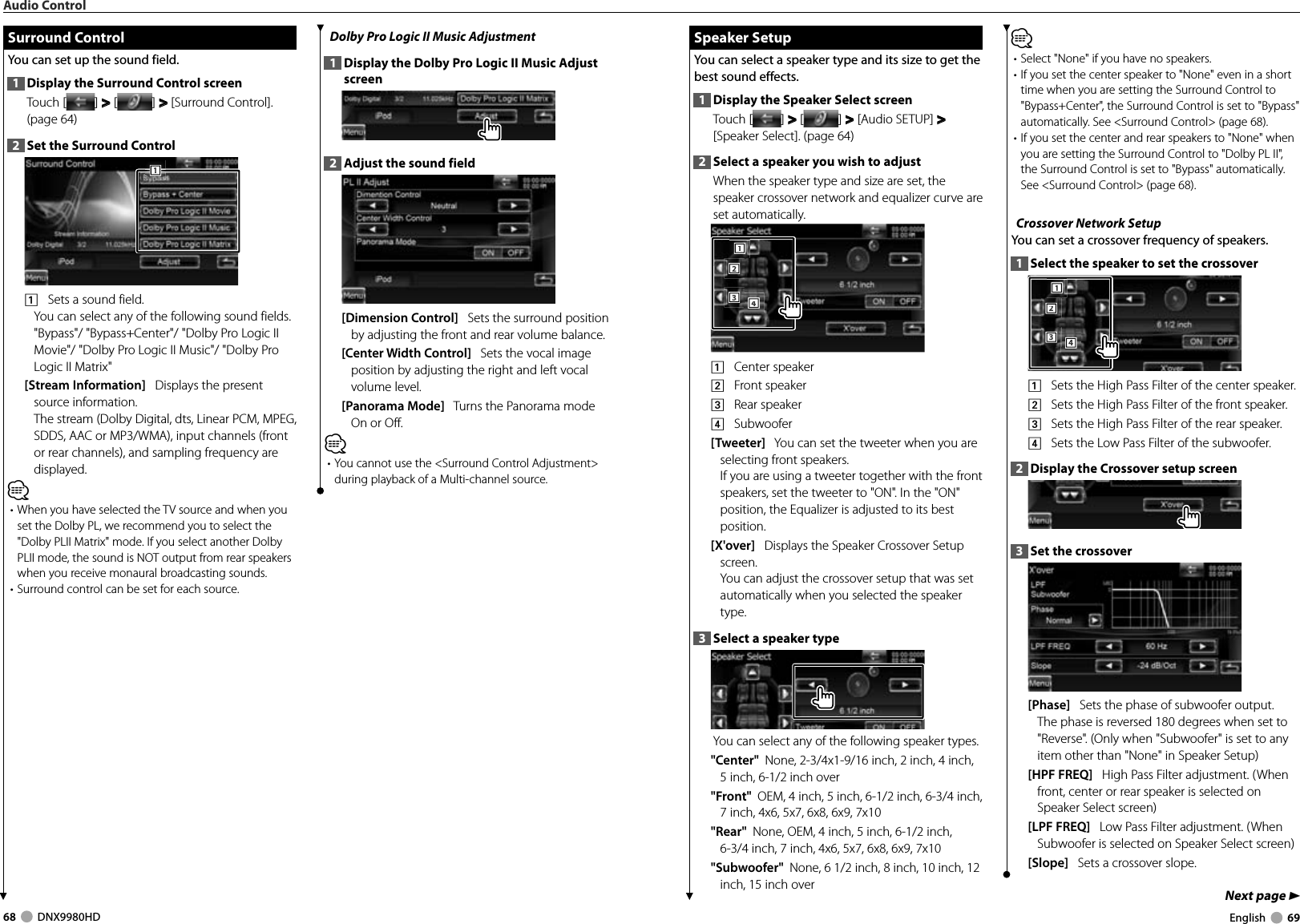 68     DNX9980HD  English     69Next page 3 Surround Control Surround  ControlYou can set up the sound field.1  Display the Surround Control screenTouch [ ] &gt;  &gt; [ ] &gt;  &gt; [Surround Control]. (page 64)2  Set the Surround Control1111    Sets a sound field.You can select any of the following sound fields.&quot;Bypass&quot;/ &quot;Bypass+Center&quot;/ &quot;Dolby Pro Logic II Movie&quot;/ &quot;Dolby Pro Logic II Music&quot;/ &quot;Dolby Pro Logic II Matrix&quot;[Stream Information]   Displays the present source information. The stream (Dolby Digital, dts, Linear PCM, MPEG, SDDS, AAC or MP3/WMA), input channels (front or rear channels), and sampling frequency are displayed.⁄•  When you have selected the TV source and when you set the Dolby PL, we recommend you to select the &quot;Dolby PLII Matrix&quot; mode. If you select another Dolby PLII mode, the sound is NOT output from rear speakers when you receive monaural broadcasting sounds.• Surround control can be set for each source. Dolby Pro Logic II Music Adjustment1  Display the Dolby Pro Logic II Music Adjust screen2  Adjust the sound field[Dimension Control]   Sets the surround position by adjusting the front and rear volume balance.[Center Width Control]   Sets the vocal image position by adjusting the right and left vocal volume level.[Panorama Mode]   Turns the Panorama mode On or Off.⁄• You cannot use the &lt;Surround Control Adjustment&gt; during playback of a Multi-channel source.Audio Control Speaker Setup Speaker  SetupYou can select a speaker type and its size to get the best sound effects.1  Display the Speaker Select screenTouch [ ] &gt;  &gt; [ ] &gt;  &gt; [Audio SETUP] &gt;  &gt; [Speaker Select]. (page 64)2  Select a speaker you wish to adjustWhen the speaker type and size are set, the speaker crossover network and equalizer curve are set automatically.2221113334441    Center speaker2    Front speaker3    Rear speaker4    Subwoofer[Tweeter]   You can set the tweeter when you are selecting front speakers. If you are using a tweeter together with the front speakers, set the tweeter to &quot;ON&quot;. In the &quot;ON&quot; position, the Equalizer is adjusted to its best position.[X&apos;over]   Displays the Speaker Crossover Setup screen.You can adjust the crossover setup that was set automatically when you selected the speaker type.3  Select a speaker typeYou can select any of the following speaker types.&quot;Center&quot;  None, 2-3/4x1-9/16 inch, 2 inch, 4 inch, 5 inch, 6-1/2 inch over&quot;Front&quot;  OEM, 4 inch, 5 inch, 6-1/2 inch, 6-3/4 inch, 7 inch, 4x6, 5x7, 6x8, 6x9, 7x10&quot;Rear&quot;  None, OEM, 4 inch, 5 inch, 6-1/2 inch, 6-3/4 inch, 7 inch, 4x6, 5x7, 6x8, 6x9, 7x10&quot;Subwoofer&quot;  None, 6 1/2 inch, 8 inch, 10 inch, 12 inch, 15 inch over⁄• Select &quot;None&quot; if you have no speakers.• If you set the center speaker to &quot;None&quot; even in a short time when you are setting the Surround Control to &quot;Bypass+Center&quot;, the Surround Control is set to &quot;Bypass&quot; automatically. See &lt;Surround Control&gt; (page 68).• If you set the center and rear speakers to &quot;None&quot; when you are setting the Surround Control to &quot;Dolby PL II&quot;, the Surround Control is set to &quot;Bypass&quot; automatically. See &lt;Surround Control&gt; (page 68). Crossover Network SetupYou can set a crossover frequency of speakers.1  Select the speaker to set the crossover2221113334441    Sets the High Pass Filter of the center speaker.2    Sets the High Pass Filter of the front speaker.3    Sets the High Pass Filter of the rear speaker.4    Sets the Low Pass Filter of the subwoofer.2  Display the Crossover setup screen3  Set the crossover[Phase]   Sets the phase of subwoofer output. The phase is reversed 180 degrees when set to &quot;Reverse&quot;. (Only when &quot;Subwoofer&quot; is set to any item other than &quot;None&quot; in Speaker Setup)[HPF FREQ]   High Pass Filter adjustment. (When front, center or rear speaker is selected on Speaker Select screen)[LPF FREQ]   Low Pass Filter adjustment. (When Subwoofer is selected on Speaker Select screen)[Slope]   Sets a crossover slope.DNX9980HD_K_English.indd   68-69 10/11/04   18:23