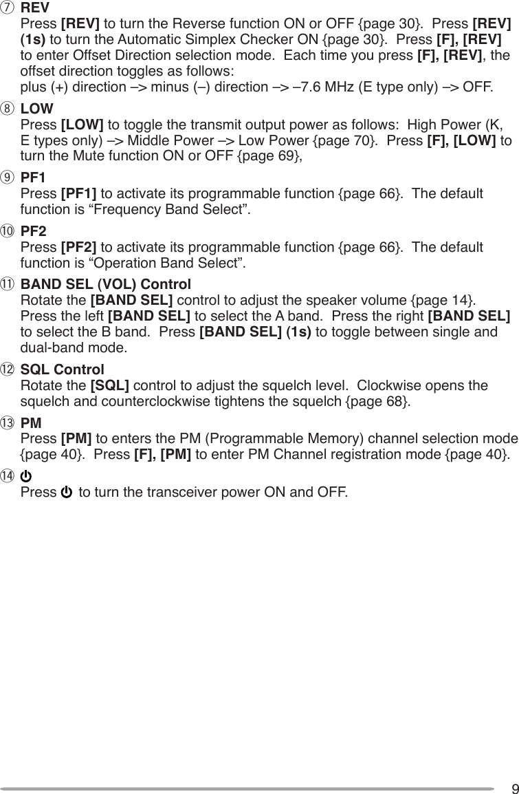 9u REV Press [REV] to turn the Reverse function ON or OFF {page 30}.  Press [REV] (1s) to turn the Automatic Simplex Checker ON {page 30}.  Press [F], [REV] to enter Offset Direction selection mode.  Each time you press [F], [REV], the offset direction toggles as follows: plus (+) direction –&gt; minus (–) direction –&gt; –7.6 MHz (E type only) –&gt; OFF.i LOW Press [LOW] to toggle the transmit output power as follows:  High Power (K, E types only) –&gt; Middle Power –&gt; Low Power {page 70}.  Press [F], [LOW] to turn the Mute function ON or OFF {page 69},o PF1 Press [PF1] to activate its programmable function {page 66}.  The default function is “Frequency Band Select”.!0 PF2 Press [PF2] to activate its programmable function {page 66}.  The default function is “Operation Band Select”.!1 BAND SEL (VOL) Control Rotate the [BAND SEL] control to adjust the speaker volume {page 14}.  Press the left [BAND SEL] to select the A band.  Press the right [BAND SEL] to select the B band.  Press [BAND SEL] (1s) to toggle between single and  dual-band mode.!2 SQL Control Rotate the [SQL] control to adjust the squelch level.  Clockwise opens the squelch and counterclockwise tightens the squelch {page 68}.!3 PM Press [PM] to enters the PM (Programmable Memory) channel selection mode {page 40}.  Press [F], [PM] to enter PM Channel registration mode {page 40}.!4  Press   to turn the transceiver power ON and OFF.