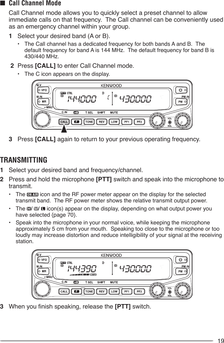 19■  Call Channel Mode  Call Channel mode allows you to quickly select a preset channel to allow immediate calls on that frequency.  The Call channel can be conveniently used as an emergency channel within your group.1  Select your desired band (A or B).•  The Call channel has a dedicated frequency for both bands A and B.  The  default frequency for band A is 144 MHz.  The default frequency for band B is 430/440 MHz. 2  Press [CALL] to enter Call Channel mode.•  The C icon appears on the display.3  Press [CALL] again to return to your previous operating frequency.TRANSMITTING1  Select your desired band and frequency/channel.2  Press and hold the microphone [PTT] switch and speak into the microphone to transmit.•  The   icon and the RF power meter appear on the display for the selected transmit band.  The RF power meter shows the relative transmit output power.•  The  /  /   icon(s) appear on the display, depending on what output power you have selected {page 70}.•  Speak into the microphone in your normal voice, while keeping the microphone approximately 5 cm from your mouth.  Speaking too close to the microphone or too loudly may increase distortion and reduce intelligibility of your signal at the receiving station.3 Whenyounishspeaking,releasethe[PTT] switch.
