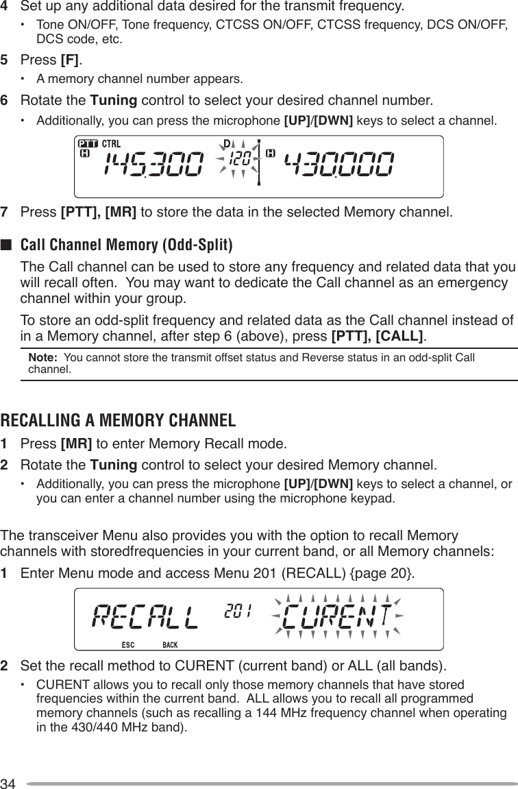 344  Set up any additional data desired for the transmit frequency.•  Tone ON/OFF, Tone frequency, CTCSS ON/OFF, CTCSS frequency, DCS ON/OFF, DCS code, etc.5  Press [F].•  A memory channel number appears.6  Rotate the Tuning control to select your desired channel number.•  Additionally, you can press the microphone [UP]/[DWN] keys to select a channel.7  Press [PTT], [MR] to store the data in the selected Memory channel.n  Call Channel Memory (Odd-Split)  The Call channel can be used to store any frequency and related data that you will recall often.  You may want to dedicate the Call channel as an emergency channel within your group.  To store an odd-split frequency and related data as the Call channel instead of in a Memory channel, after step 6 (above), press [PTT], [CALL].Note:  You cannot store the transmit offset status and Reverse status in an odd-split Call channel.RECALLINg A MEMORY CHANNEL1  Press [MR] to enter Memory Recall mode.2  Rotate the Tuning control to select your desired Memory channel.•  Additionally, you can press the microphone [UP]/[DWN] keys to select a channel, or you can enter a channel number using the microphone keypad.The transceiver Menu also provides you with the option to recall Memory channels with storedfrequencies in your current band, or all Memory channels:1  Enter Menu mode and access Menu 201 (RECALL) {page 20}.2  Set the recall method to CURENT (current band) or ALL (all bands).•  CURENT allows you to recall only those memory channels that have stored frequencies within the current band.  ALL allows you to recall all programmed memory channels (such as recalling a 144 MHz frequency channel when operating in the 430/440 MHz band).