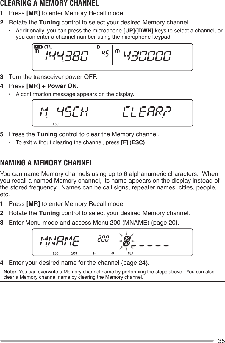 35CLEARINg A MEMORY CHANNEL1  Press [MR] to enter Memory Recall mode.2  Rotate the Tuning control to select your desired Memory channel.•  Additionally, you can press the microphone [UP]/[DWN] keys to select a channel, or you can enter a channel number using the microphone keypad.3  Turn the transceiver power OFF.4  Press [MR] + Power ON.• Aconrmationmessageappearsonthedisplay.5  Press the Tuning control to clear the Memory channel.•  To exit without clearing the channel, press [F] (ESC).NAMINg A MEMORY CHANNELYou can name Memory channels using up to 6 alphanumeric characters.  When you recall a named Memory channel, its name appears on the display instead of the stored frequency.  Names can be call signs, repeater names, cities, people, etc.1  Press [MR] to enter Memory Recall mode.2  Rotate the Tuning control to select your desired Memory channel.3  Enter Menu mode and access Menu 200 (MNAME) {page 20}.4  Enter your desired name for the channel {page 24}.Note:  You can overwrite a Memory channel name by performing the steps above.  You can also clear a Memory channel name by clearing the Memory channel.
