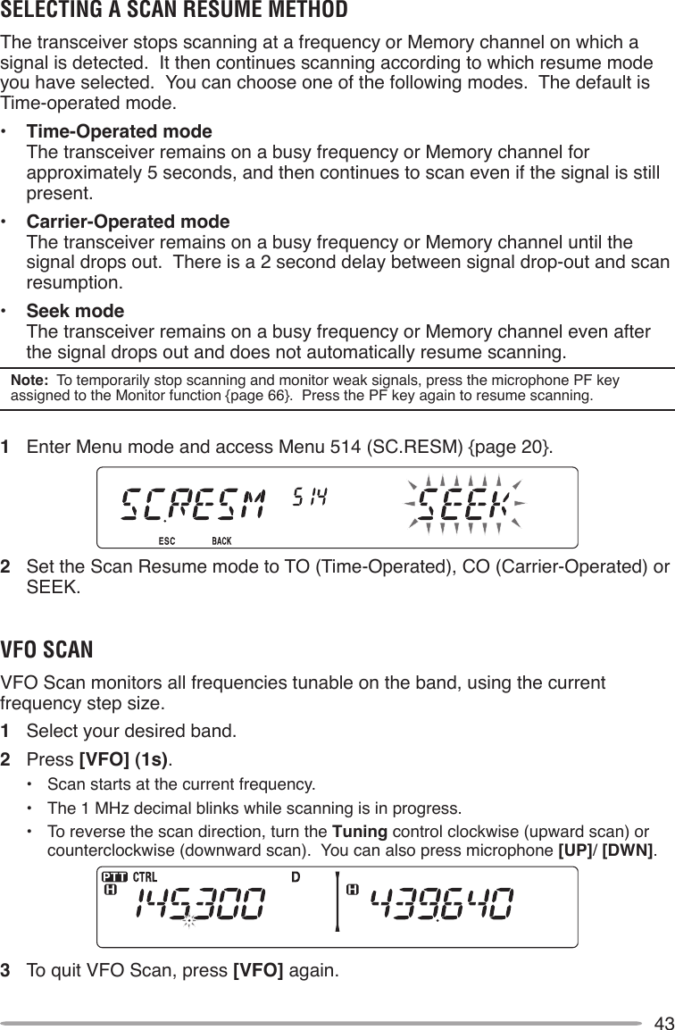 43SELECTING A SCAN RESUME METHODThe transceiver stops scanning at a frequency or Memory channel on which a signal is detected.  It then continues scanning according to which resume mode you have selected.  You can choose one of the following modes.  The default is Time-operated mode.•  Time-Operated mode The transceiver remains on a busy frequency or Memory channel for approximately 5 seconds, and then continues to scan even if the signal is still present.•  Carrier-Operated mode The transceiver remains on a busy frequency or Memory channel until the signal drops out.  There is a 2 second delay between signal drop-out and scan resumption.•  Seek mode The transceiver remains on a busy frequency or Memory channel even after the signal drops out and does not automatically resume scanning.Note:  To temporarily stop scanning and monitor weak signals, press the microphone PF key assigned to the Monitor function {page 66}.  Press the PF key again to resume scanning.1  Enter Menu mode and access Menu 514 (SC.RESM) {page 20}.2  Set the Scan Resume mode to TO (Time-Operated), CO (Carrier-Operated) or SEEK.VFO SCANVFO Scan monitors all frequencies tunable on the band, using the current frequency step size.1  Select your desired band.2  Press [VFO] (1s).•  Scan starts at the current frequency.•  The 1 MHz decimal blinks while scanning is in progress.•  To reverse the scan direction, turn the Tuning control clockwise (upward scan) or counterclockwise (downward scan).  You can also press microphone [UP]/ [DWN].3  To quit VFO Scan, press [VFO] again.