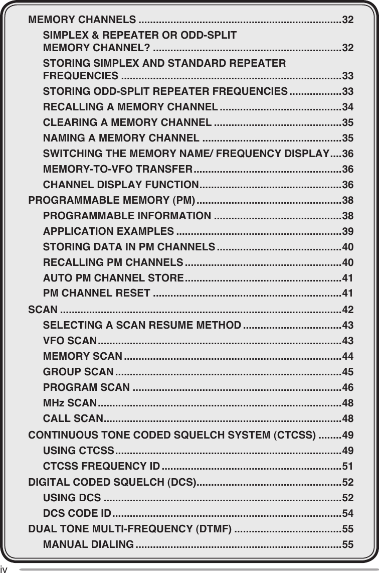 ivMEMORY CHANNELS ......................................................................32  SIMPLEX &amp; REPEATER OR ODD-SPLIT    MEMORY CHANNEL? .................................................................32  STORING SIMPLEX AND STANDARD REPEATER    FREQUENCIES ............................................................................33  STORING ODD-SPLIT REPEATER FREQUENCIES ..................33  RECALLING A MEMORY CHANNEL ..........................................34  CLEARING A MEMORY CHANNEL ............................................35  NAMING A MEMORY CHANNEL ................................................35  SWITCHING THE MEMORY NAME/ FREQUENCY DISPLAY ....36  MEMORY-TO-VFO TRANSFER ...................................................36  CHANNEL DISPLAY FUNCTION .................................................36PROGRAMMABLE MEMORY (PM) ..................................................38  PROGRAMMABLE INFORMATION ............................................38  APPLICATION EXAMPLES .........................................................39  STORING DATA IN PM CHANNELS ...........................................40  RECALLING PM CHANNELS ......................................................40  AUTO PM CHANNEL STORE ......................................................41  PM CHANNEL RESET .................................................................41SCAN .................................................................................................42  SELECTING A SCAN RESUME METHOD ..................................43  VFO SCAN ....................................................................................43  MEMORY SCAN ...........................................................................44  GROUP SCAN ..............................................................................45  PROGRAM SCAN ........................................................................46  MHz SCAN ....................................................................................48  CALL SCAN ..................................................................................48CONTINUOUS TONE CODED SQUELCH SYSTEM (CTCSS) ........49  USING CTCSS ..............................................................................49  CTCSS FREQUENCY ID ..............................................................51DIGITAL CODED SQUELCH (DCS) ..................................................52  USING DCS ..................................................................................52  DCS CODE ID ...............................................................................54DUAL TONE MULTI-FREQUENCY (DTMF) .....................................55  MANUAL DIALING .......................................................................55