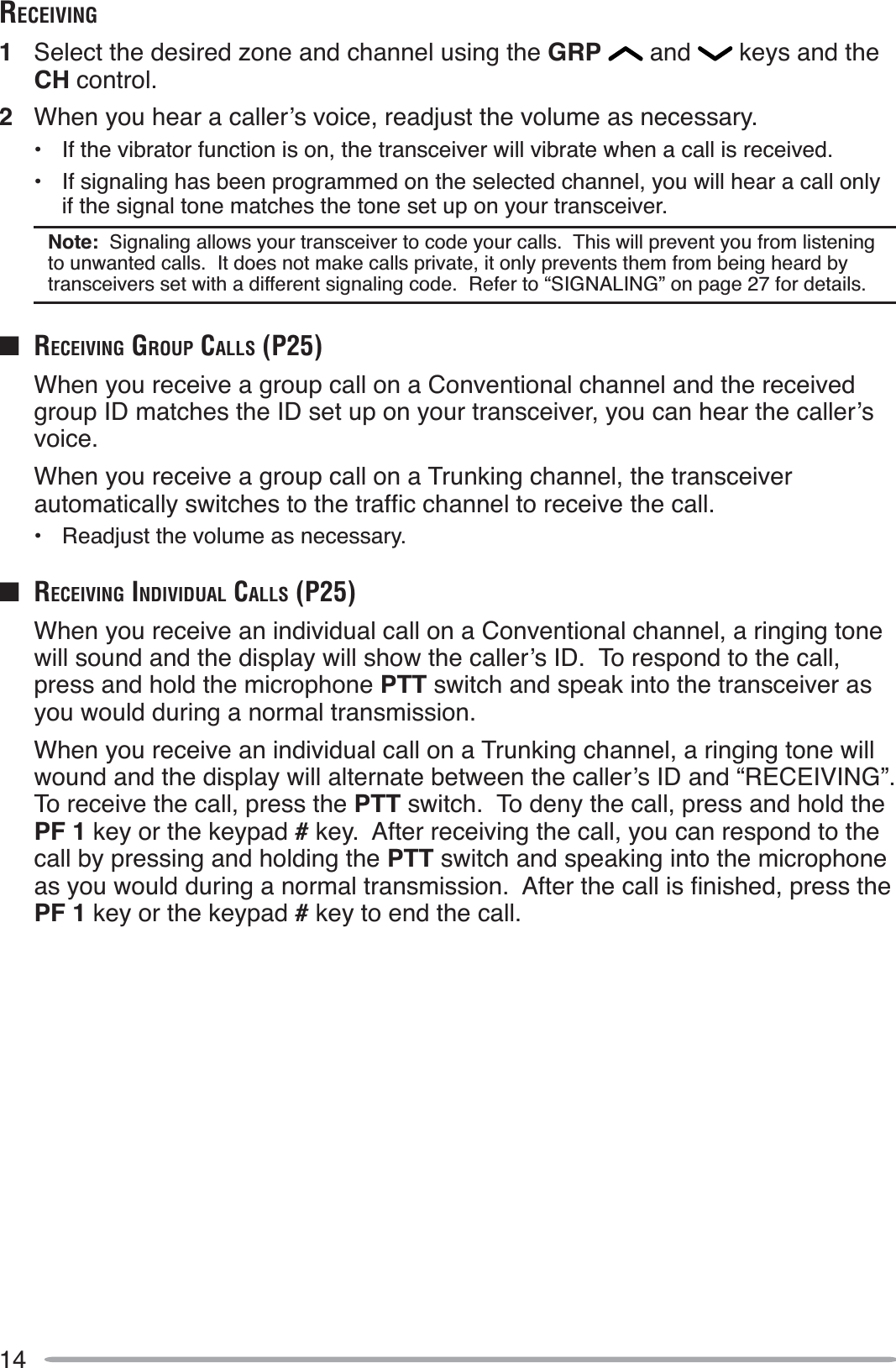 14RECEIVING1Select the desired zone and channel using the GRP  and   keys and the CH control.2 :KHQ\RXKHDUDFDOOHU·VYRLFHUHDGMXVWWKHYROXPHDVQHFHVVDU\• If the vibrator function is on, the transceiver will vibrate when a call is received.• If signaling has been programmed on the selected channel, you will hear a call only if the signal tone matches the tone set up on your transceiver.Note:  Signaling allows your transceiver to code your calls.  This will prevent you from listening to unwanted calls.  It does not make calls private, it only prevents them from being heard by transceivers set with a different signaling code.  Refer to “SIGNALING” on page 27 for details. Q RECEIVING GROUP CALLS (P25)When you receive a group call on a Conventional channel and the received JURXS,&apos;PDWFKHVWKH,&apos;VHWXSRQ\RXUWUDQVFHLYHU\RXFDQKHDUWKHFDOOHU·Vvoice.When you receive a group call on a Trunking channel, the transceiver DXWRPDWLFDOO\VZLWFKHVWRWKHWUDIÀFFKDQQHOWRUHFHLYHWKHFDOO• Readjust the volume as necessary.Q RECEIVING INDIVIDUAL CALLS (P25)When you receive an individual call on a Conventional channel, a ringing tone ZLOOVRXQGDQGWKHGLVSOD\ZLOOVKRZWKHFDOOHU·V,&apos;7RUHVSRQGWRWKHFDOOpress and hold the microphone PTT switch and speak into the transceiver as you would during a normal transmission.When you receive an individual call on a Trunking channel, a ringing tone will ZRXQGDQGWKHGLVSOD\ZLOODOWHUQDWHEHWZHHQWKHFDOOHU·V,&apos;DQG´5(&amp;(,9,1*µTo receive the call, press the PTT switch.  To deny the call, press and hold the PF 1 key or the keypad # key.  After receiving the call, you can respond to the call by pressing and holding the PTT switch and speaking into the microphone DV\RXZRXOGGXULQJDQRUPDOWUDQVPLVVLRQ$IWHUWKHFDOOLVÀQLVKHGSUHVVWKHPF 1 key or the keypad # key to end the call.