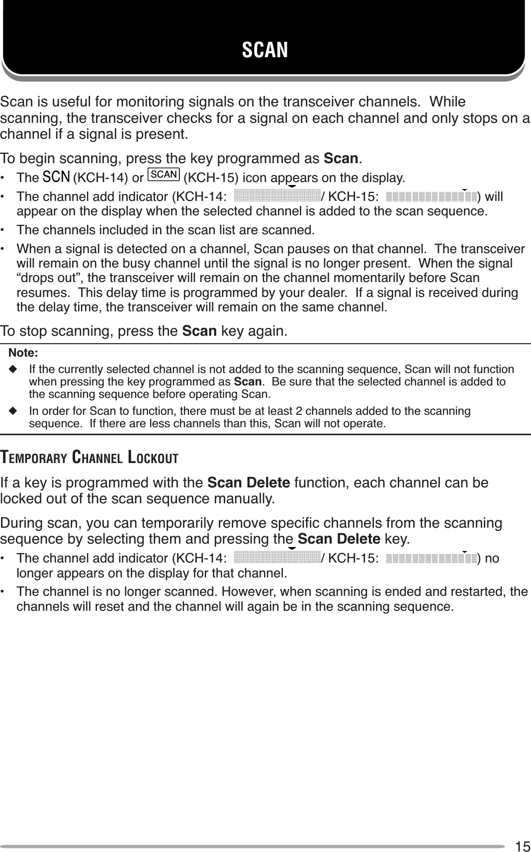 15SCANScan is useful for monitoring signals on the transceiver channels.  While scanning, the transceiver checks for a signal on each channel and only stops on a channel if a signal is present.To begin scanning, press the key programmed as Scan.• The  (KCH-14) or SCAN (KCH-15) icon appears on the display.• The channel add indicator (KCH-14: / KCH-15: ) will appear on the display when the selected channel is added to the scan sequence.• The channels included in the scan list are scanned.• When a signal is detected on a channel, Scan pauses on that channel.  The transceiver will remain on the busy channel until the signal is no longer present.  When the signal “drops out”, the transceiver will remain on the channel momentarily before Scan resumes.  This delay time is programmed by your dealer.  If a signal is received during the delay time, the transceiver will remain on the same channel.To stop scanning, press the Scan key again.Note:XIf the currently selected channel is not added to the scanning sequence, Scan will not function when pressing the key programmed as Scan.  Be sure that the selected channel is added to the scanning sequence before operating Scan.XIn order for Scan to function, there must be at least 2 channels added to the scanning sequence.  If there are less channels than this, Scan will not operate.TEMPORARY CHANNEL LOCKOUTIf a key is programmed with the Scan Delete function, each channel can be locked out of the scan sequence manually.&apos;XULQJVFDQ\RXFDQWHPSRUDULO\UHPRYHVSHFLÀFFKDQQHOVIURPWKHVFDQQLQJsequence by selecting them and pressing the Scan Delete key.• The channel add indicator (KCH-14: / KCH-15: ) no longer appears on the display for that channel.• The channel is no longer scanned. However, when scanning is ended and restarted, the channels will reset and the channel will again be in the scanning sequence.