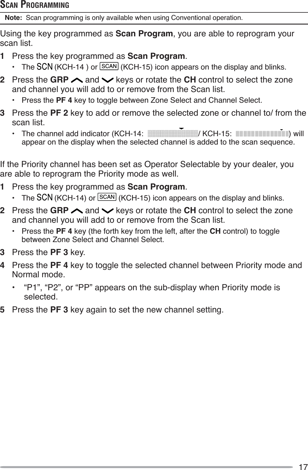 17SCAN PROGRAMMINGNote:  Scan programming is only available when using Conventional operation.Using the key programmed as Scan Program, you are able to reprogram your scan list.1Press the key programmed as Scan Program.• The  (KCH-14 ) or SCAN (KCH-15) icon appears on the display and blinks.2Press the GRP  and   keys or rotate the CH control to select the zone and channel you will add to or remove from the Scan list.• Press the PF 4 key to toggle between Zone Select and Channel Select.3Press the PF 2 key to add or remove the selected zone or channel to/ from the scan list.• The channel add indicator (KCH-14: / KCH-15: ) will appear on the display when the selected channel is added to the scan sequence.If the Priority channel has been set as Operator Selectable by your dealer, you are able to reprogram the Priority mode as well.1Press the key programmed as Scan Program.• The  (KCH-14) or SCAN (KCH-15) icon appears on the display and blinks.2Press the GRP  and   keys or rotate the CH control to select the zone and channel you will add to or remove from the Scan list.• Press the PF 4 key (the forth key from the left, after the CH control) to toggle between Zone Select and Channel Select.3Press the PF 3 key.4Press the PF 4 key to toggle the selected channel between Priority mode and Normal mode.• “P1”, “P2”, or “PP” appears on the sub-display when Priority mode is selected.5Press the PF 3 key again to set the new channel setting.