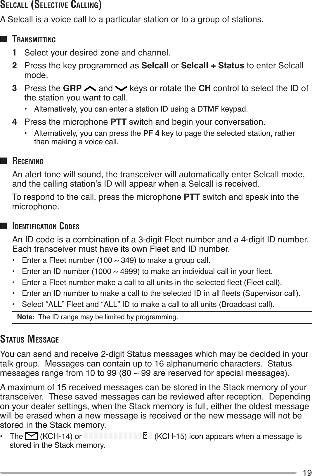 19SELCALL (SELECTIVE CALLING)A Selcall is a voice call to a particular station or to a group of stations.QTRANSMITTING1Select your desired zone and channel.2Press the key programmed as Selcall or Selcall + Status to enter Selcall mode.3Press the GRP  and   keys or rotate the CH control to select the ID of the station you want to call.• Alternatively, you can enter a station ID using a DTMF keypad.4Press the microphone PTT switch and begin your conversation.• Alternatively, you can press the PF 4 key to page the selected station, rather than making a voice call.Q RECEIVINGAn alert tone will sound, the transceiver will automatically enter Selcall mode, DQGWKHFDOOLQJVWDWLRQ·V,&apos;ZLOODSSHDUZKHQD6HOFDOOLVUHFHLYHGTo respond to the call, press the microphone PTT switch and speak into the microphone.Q IDENTIFICATION CODESAn ID code is a combination of a 3-digit Fleet number and a 4-digit ID number.  Each transceiver must have its own Fleet and ID number.• Enter a Fleet number (100 ~ 349) to make a group call. (QWHUDQ,&apos;QXPEHUaWRPDNHDQLQGLYLGXDOFDOOLQ\RXUÁHHW (QWHUD)OHHWQXPEHUPDNHDFDOOWRDOOXQLWVLQWKHVHOHFWHGÁHHW)OHHWFDOO (QWHUDQ,&apos;QXPEHUWRPDNHDFDOOWRWKHVHOHFWHG,&apos;LQDOOÁHHWV6XSHUYLVRUFDOO• Select “ALL” Fleet and “ALL” ID to make a call to all units (Broadcast call).Note:  The ID range may be limited by programming.STATUS MESSAGEYou can send and receive 2-digit Status messages which may be decided in your talk group.  Messages can contain up to 16 alphanumeric characters.  Status messages range from 10 to 99 (80 ~ 99 are reserved for special messages).A maximum of 15 received messages can be stored in the Stack memory of your transceiver.  These saved messages can be reviewed after reception.  Depending on your dealer settings, when the Stack memory is full, either the oldest message will be erased when a new message is received or the new message will not be stored in the Stack memory.• The  (KCH-14) or   (KCH-15) icon appears when a message is stored in the Stack memory.