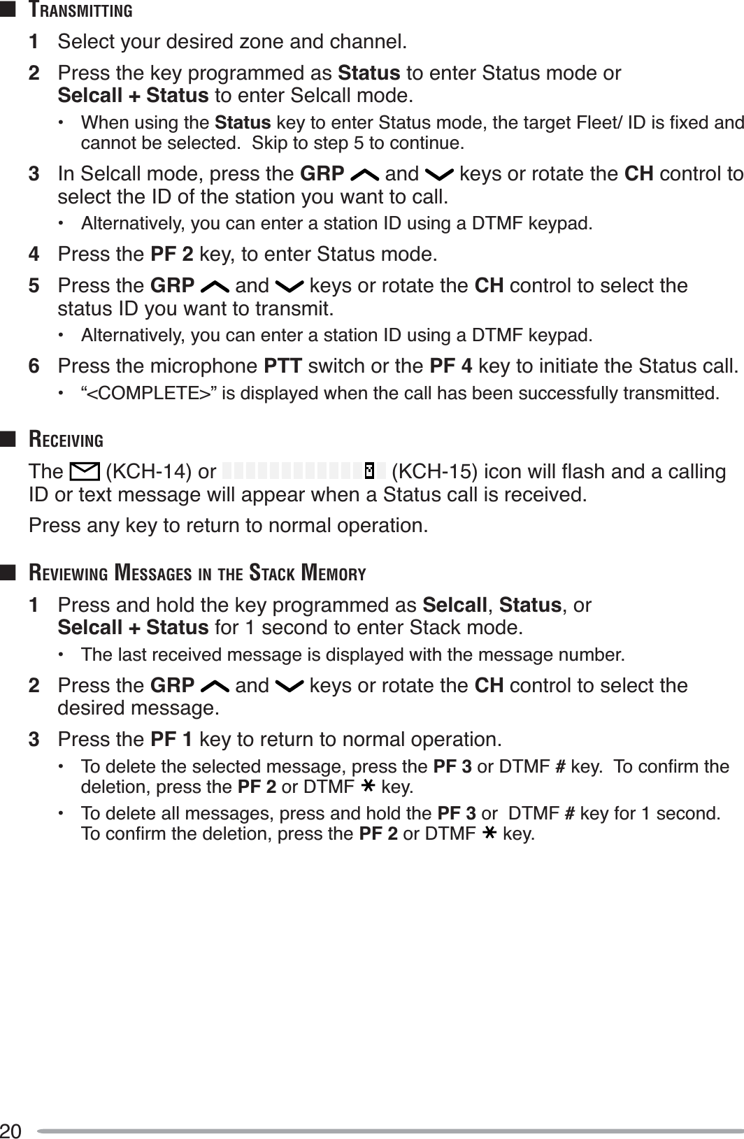 20QTRANSMITTING1Select your desired zone and channel.2Press the key programmed as Status to enter Status mode or Selcall + Status to enter Selcall mode.• When using the Status NH\WRHQWHU6WDWXVPRGHWKHWDUJHW)OHHW,&apos;LVÀ[HGDQGcannot be selected.  Skip to step 5 to continue.3In Selcall mode, press the GRP  and   keys or rotate the CH control to select the ID of the station you want to call.• Alternatively, you can enter a station ID using a DTMF keypad.4Press the PF 2 key, to enter Status mode.5Press the GRP  and   keys or rotate the CH control to select the status ID you want to transmit.• Alternatively, you can enter a station ID using a DTMF keypad.6Press the microphone PTT switch or the PF 4 key to initiate the Status call.• “&lt;COMPLETE&gt;” is displayed when the call has been successfully transmitted.Q RECEIVINGThe  (KCH-14) or  .&amp;+LFRQZLOOÁDVKDQGDFDOOLQJID or text message will appear when a Status call is received.Press any key to return to normal operation.Q REVIEWING MESSAGES IN THE STACK MEMORY1Press and hold the key programmed as Selcall,Status, or Selcall + Status for 1 second to enter Stack mode.• The last received message is displayed with the message number.2Press the GRP  and   keys or rotate the CH control to select the desired message.3Press the PF 1 key to return to normal operation.• To delete the selected message, press the PF 3 or DTMF #NH\7RFRQÀUPWKHdeletion, press the PF 2 or DTMF key.• To delete all messages, press and hold the PF 3 or  DTMF # key for 1 second.7RFRQÀUPWKHGHOHWLRQSUHVVWKHPF 2 or DTMF key.