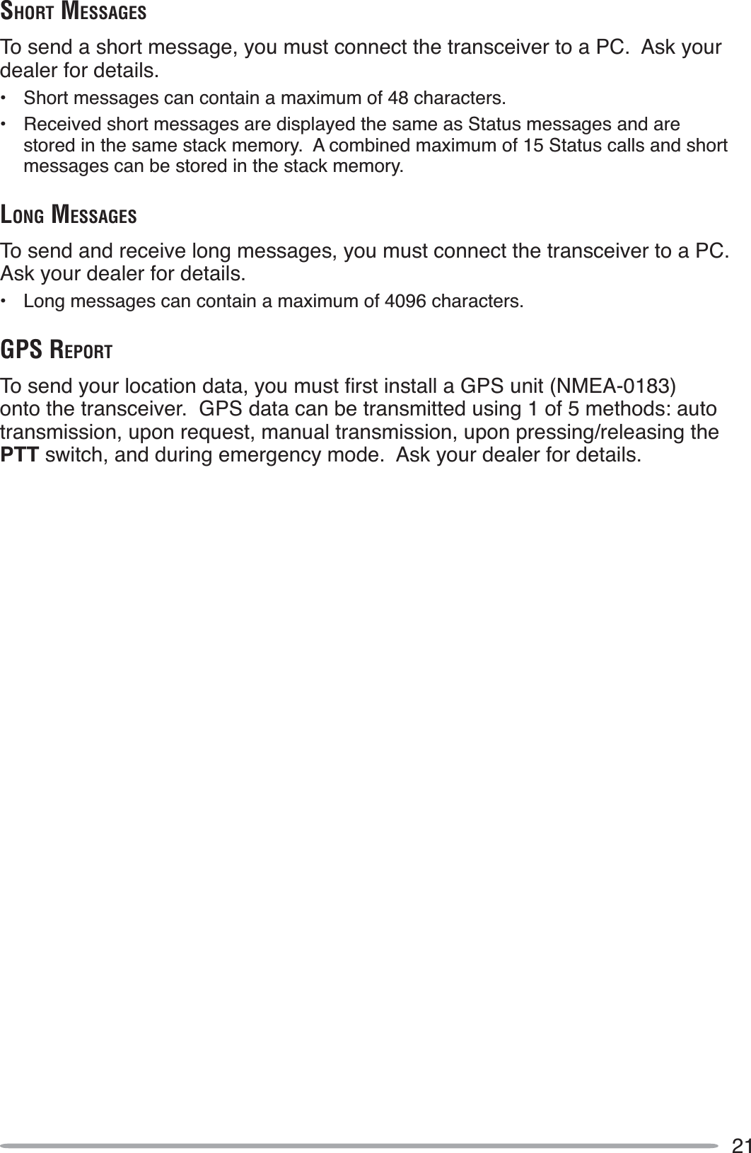 21SHORT MESSAGESTo send a short message, you must connect the transceiver to a PC.  Ask your dealer for details.• Short messages can contain a maximum of 48 characters.• Received short messages are displayed the same as Status messages and are stored in the same stack memory.  A combined maximum of 15 Status calls and short messages can be stored in the stack memory.LONG MESSAGESTo send and receive long messages, you must connect the transceiver to a PC.  Ask your dealer for details.• Long messages can contain a maximum of 4096 characters.GPS REPORT7RVHQG\RXUORFDWLRQGDWD\RXPXVWÀUVWLQVWDOOD*36XQLW10($onto the transceiver.  GPS data can be transmitted using 1 of 5 methods: auto transmission, upon request, manual transmission, upon pressing/releasing the PTT switch, and during emergency mode.  Ask your dealer for details.