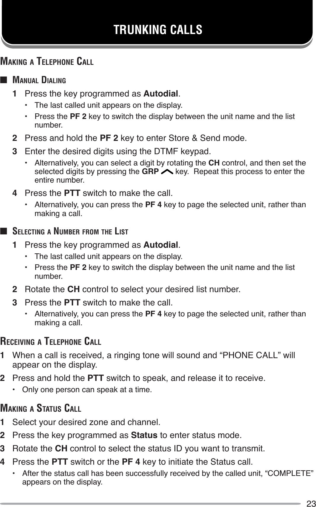 23TRUNKING CALLSMAKING A TELEPHONE CALLQ MANUAL DIALING1Press the key programmed as Autodial.• The last called unit appears on the display.• Press the PF 2 key to switch the display between the unit name and the list number.2Press and hold the PF 2 key to enter Store &amp; Send mode.3Enter the desired digits using the DTMF keypad.• Alternatively, you can select a digit by rotating the CH control, and then set the selected digits by pressing the GRP  key.  Repeat this process to enter the entire number.4Press the PTT switch to make the call.• Alternatively, you can press the PF 4 key to page the selected unit, rather than making a call.QSELECTING A NUMBER FROM THE LIST1Press the key programmed as Autodial.• The last called unit appears on the display.• Press the PF 2 key to switch the display between the unit name and the list number.2Rotate the CH control to select your desired list number.3Press the PTT switch to make the call.• Alternatively, you can press the PF 4 key to page the selected unit, rather than making a call.RECEIVING A TELEPHONE CALL1When a call is received, a ringing tone will sound and “PHONE CALL” will appear on the display.2Press and hold the PTT switch to speak, and release it to receive.• Only one person can speak at a time.MAKING A STATUS CALL1Select your desired zone and channel.2Press the key programmed as Status to enter status mode.3Rotate the CH control to select the status ID you want to transmit.4Press the PTT switch or the PF 4 key to initiate the Status call.• After the status call has been successfully received by the called unit, “COMPLETE” appears on the display.