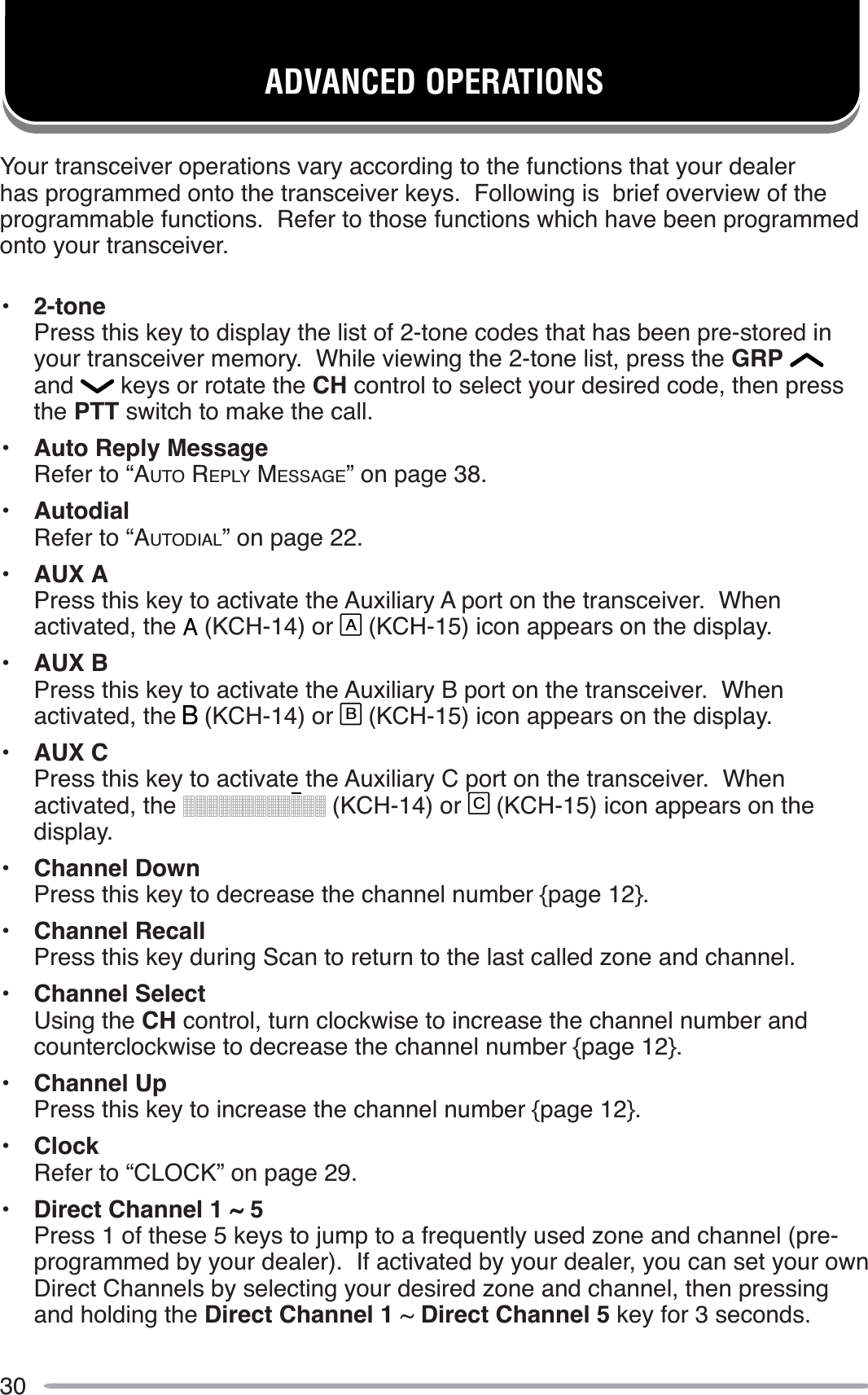 30ADVANCED OPERATIONSYour transceiver operations vary according to the functions that your dealer has programmed onto the transceiver keys.  Following is  brief overview of the programmable functions.  Refer to those functions which have been programmed onto your transceiver.• 2-tonePress this key to display the list of 2-tone codes that has been pre-stored in your transceiver memory.  While viewing the 2-tone list, press the GRPand  keys or rotate the CH control to select your desired code, then press the PTT switch to make the call.• Auto Reply MessageRefer to “AUTO REPLY MESSAGE” on page 38.• AutodialRefer to “AUTODIAL” on page 22.• AUX APress this key to activate the Auxiliary A port on the transceiver.  When activated, the   (KCH-14) or A (KCH-15) icon appears on the display.• AUX BPress this key to activate the Auxiliary B port on the transceiver.  When activated, the   (KCH-14) or B (KCH-15) icon appears on the display.• AUX CPress this key to activate the Auxiliary C port on the transceiver.  When activated, the   (KCH-14) or C (KCH-15) icon appears on the display.• Channel DownPress this key to decrease the channel number {page 12}.• Channel RecallPress this key during Scan to return to the last called zone and channel.• Channel SelectUsing the CH control, turn clockwise to increase the channel number and counterclockwise to decrease the channel number {page 12}.• Channel UpPress this key to increase the channel number {page 12}.• ClockRefer to “CLOCK” on page 29.• Direct Channel 1 ~ 5Press 1 of these 5 keys to jump to a frequently used zone and channel (pre-programmed by your dealer).  If activated by your dealer, you can set your own Direct Channels by selecting your desired zone and channel, then pressing and holding the Direct Channel 1 ~ Direct Channel 5 key for 3 seconds.