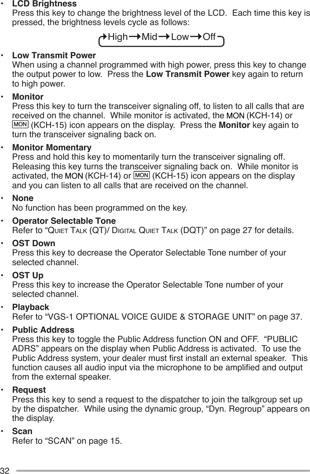 32• LCD BrightnessPress this key to change the brightness level of the LCD.  Each time this key is pressed, the brightness levels cycle as follows:High     Mid     Low     Off• Low Transmit PowerWhen using a channel programmed with high power, press this key to change the output power to low.  Press the Low Transmit Power key again to return to high power.• MonitorPress this key to turn the transceiver signaling off, to listen to all calls that are received on the channel.  While monitor is activated, the   (KCH-14) or MON (KCH-15) icon appears on the display.  Press the Monitor key again to turn the transceiver signaling back on.• Monitor MomentaryPress and hold this key to momentarily turn the transceiver signaling off.  Releasing this key turns the transceiver signaling back on.  While monitor is activated, the   (KCH-14) or MON (KCH-15) icon appears on the display and you can listen to all calls that are received on the channel.• NoneNo function has been programmed on the key.• Operator Selectable ToneRefer to “QUIET TALK (QT)/ DIGITAL QUIET TALK (DQT)” on page 27 for details.• OST DownPress this key to decrease the Operator Selectable Tone number of your selected channel.• OST UpPress this key to increase the Operator Selectable Tone number of your selected channel.• PlaybackRefer to “VGS-1 OPTIONAL VOICE GUIDE &amp; STORAGE UNIT” on page 37.• Public AddressPress this key to toggle the Public Address function ON and OFF.  “PUBLIC ADRS” appears on the display when Public Address is activated.  To use the 3XEOLF$GGUHVVV\VWHP\RXUGHDOHUPXVWÀUVWLQVWDOODQH[WHUQDOVSHDNHU7KLVIXQFWLRQFDXVHVDOODXGLRLQSXWYLDWKHPLFURSKRQHWREHDPSOLÀHGDQGRXWSXWfrom the external speaker.• RequestPress this key to send a request to the dispatcher to join the talkgroup set up by the dispatcher.  While using the dynamic group, “Dyn. Regroup” appears on the display.• ScanRefer to “SCAN” on page 15.