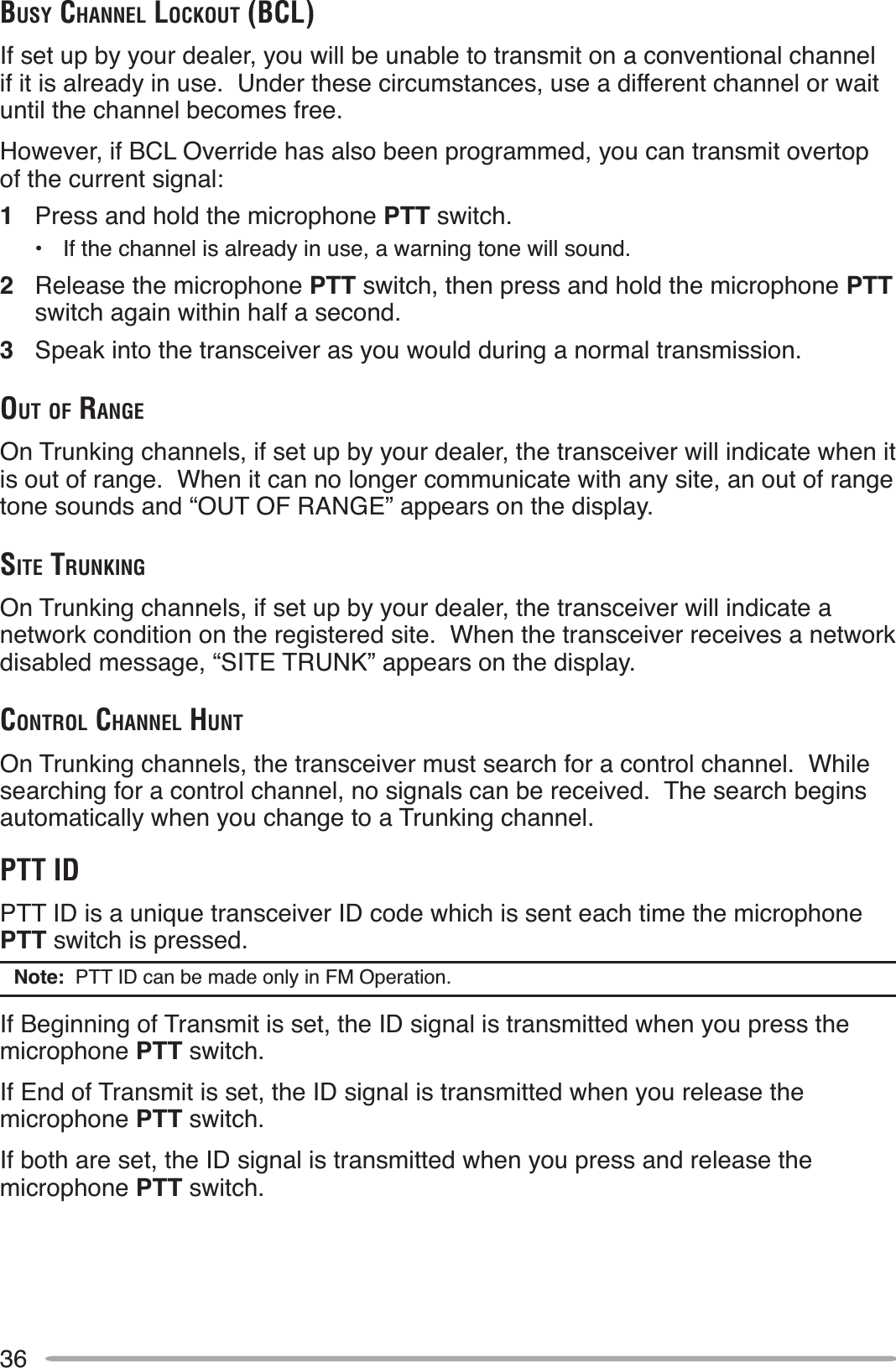 36BUSY CHANNEL LOCKOUT (BCL)If set up by your dealer, you will be unable to transmit on a conventional channel if it is already in use.  Under these circumstances, use a different channel or wait until the channel becomes free.However, if BCL Override has also been programmed, you can transmit overtop of the current signal:1Press and hold the microphone PTT switch.• If the channel is already in use, a warning tone will sound.2Release the microphone PTT switch, then press and hold the microphone PTTswitch again within half a second.3Speak into the transceiver as you would during a normal transmission.OUT OF RANGEOn Trunking channels, if set up by your dealer, the transceiver will indicate when it is out of range.  When it can no longer communicate with any site, an out of range tone sounds and “OUT OF RANGE” appears on the display.SITE TRUNKINGOn Trunking channels, if set up by your dealer, the transceiver will indicate a network condition on the registered site.  When the transceiver receives a network disabled message, “SITE TRUNK” appears on the display.CONTROL CHANNEL HUNTOn Trunking channels, the transceiver must search for a control channel.  While searching for a control channel, no signals can be received.  The search begins automatically when you change to a Trunking channel.PTT IDPTT ID is a unique transceiver ID code which is sent each time the microphone PTT switch is pressed.Note:  PTT ID can be made only in FM Operation.If Beginning of Transmit is set, the ID signal is transmitted when you press the microphone PTT switch.If End of Transmit is set, the ID signal is transmitted when you release the microphone PTT switch.If both are set, the ID signal is transmitted when you press and release the microphone PTT switch.