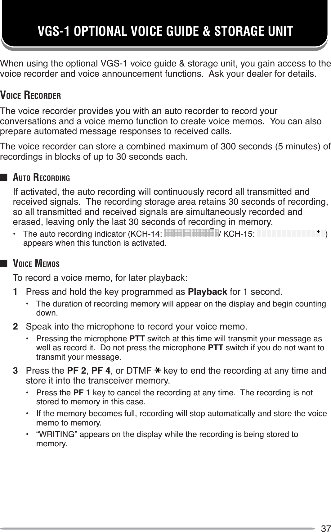 37VGS-1 OPTIONAL VOICE GUIDE &amp; STORAGE UNITWhen using the optional VGS-1 voice guide &amp; storage unit, you gain access to the voice recorder and voice announcement functions.  Ask your dealer for details.VOICE RECORDERThe voice recorder provides you with an auto recorder to record your conversations and a voice memo function to create voice memos.  You can also prepare automated message responses to received calls.The voice recorder can store a combined maximum of 300 seconds (5 minutes) of recordings in blocks of up to 30 seconds each.QAUTO RECORDINGIf activated, the auto recording will continuously record all transmitted and received signals.  The recording storage area retains 30 seconds of recording, so all transmitted and received signals are simultaneously recorded and erased, leaving only the last 30 seconds of recording in memory.• The auto recording indicator (KCH-14: / KCH-15: )appears when this function is activated.Q VOICE MEMOSTo record a voice memo, for later playback:1Press and hold the key programmed as Playback for 1 second.• The duration of recording memory will appear on the display and begin counting down.2Speak into the microphone to record your voice memo.• Pressing the microphone PTT switch at this time will transmit your message as well as record it.  Do not press the microphone PTT switch if you do not want to transmit your message.3Press the PF 2,PF 4, or DTMF key to end the recording at any time and store it into the transceiver memory.• Press the PF 1 key to cancel the recording at any time.  The recording is not stored to memory in this case.• If the memory becomes full, recording will stop automatically and store the voice memo to memory.• “WRITING” appears on the display while the recording is being stored to memory.