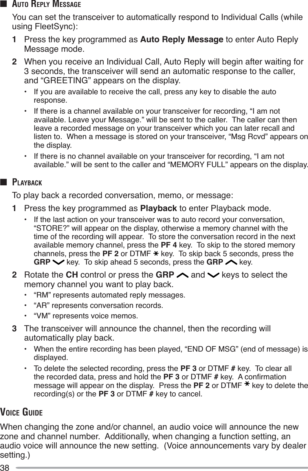 38QAUTO REPLY MESSAGEYou can set the transceiver to automatically respond to Individual Calls (while using FleetSync):1Press the key programmed as Auto Reply Message to enter Auto Reply Message mode.2When you receive an Individual Call, Auto Reply will begin after waiting for 3 seconds, the transceiver will send an automatic response to the caller, and “GREETING” appears on the display.• If you are available to receive the call, press any key to disable the auto response.• If there is a channel available on your transceiver for recording, “I am not available. Leave your Message.” will be sent to the caller.  The caller can then leave a recorded message on your transceiver which you can later recall and listen to.  When a message is stored on your transceiver, “Msg Rcvd” appears on the display. • If there is no channel available on your transceiver for recording, “I am not available.” will be sent to the caller and “MEMORY FULL” appears on the display.Q PLAYBACKTo play back a recorded conversation, memo, or message:1Press the key programmed as Playback to enter Playback mode.• If the last action on your transceiver was to auto record your conversation, “STORE?” will appear on the display, otherwise a memory channel with the time of the recording will appear.  To store the conversation record in the next available memory channel, press the PF 4 key.  To skip to the stored memory channels, press the PF 2 or DTMF key.  To skip back 5 seconds, press the GRP  key.  To skip ahead 5 seconds, press the GRP  key.2Rotate the CH control or press the GRP  and   keys to select the memory channel you want to play back.• “RM” represents automated reply messages.• “AR” represents conversation records.• “VM” represents voice memos.3The transceiver will announce the channel, then the recording will automatically play back.• When the entire recording has been played, “END OF MSG” (end of message) is displayed.• To delete the selected recording, press the PF 3 or DTMF # key.  To clear all the recorded data, press and hold the PF 3 or DTMF #NH\$FRQÀUPDWLRQmessage will appear on the display.  Press the PF 2 or DTMF key to delete the recording(s) or the PF 3 or DTMF # key to cancel.VOICE GUIDEWhen changing the zone and/or channel, an audio voice will announce the new zone and channel number.  Additionally, when changing a function setting, an audio voice will announce the new setting.  (Voice announcements vary by dealer setting.)
