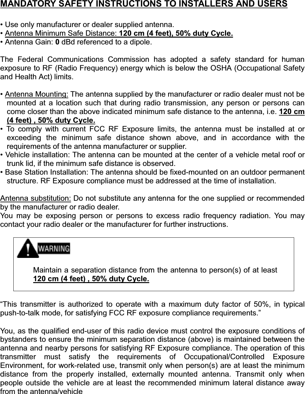 MANDATORY SAFETY INSTRUCTIONS TO INSTALLERS AND USERS• Use only manufacturer or dealer supplied antenna. • Antenna Minimum Safe Distance: 120 cm (4 feet), 50% duty Cycle.• Antenna Gain: 0dBd referenced to a dipole. The Federal Communications Commission has adopted a safety standard for human exposure to RF (Radio Frequency) energy which is below the OSHA (Occupational Safety and Health Act) limits. • Antenna Mounting: The antenna supplied by the manufacturer or radio dealer must not be mounted at a location such that during radio transmission, any person or persons can come closer than the above indicated minimum safe distance to the antenna, i.e. 120 cm (4 feet) , 50% duty Cycle.• To comply with current FCC RF Exposure limits, the antenna must be installed at or exceeding the minimum safe distance shown above, and in accordance with the requirements of the antenna manufacturer or supplier. • Vehicle installation: The antenna can be mounted at the center of a vehicle metal roof or trunk lid, if the minimum safe distance is observed. • Base Station Installation: The antenna should be fixed-mounted on an outdoor permanent structure. RF Exposure compliance must be addressed at the time of installation. Antenna substitution: Do not substitute any antenna for the one supplied or recommended by the manufacturer or radio dealer. You may be exposing person or persons to excess radio frequency radiation. You may contact your radio dealer or the manufacturer for further instructions. Maintain a separation distance from the antenna to person(s) of at least 120 cm (4 feet) , 50% duty Cycle.“This transmitter is authorized to operate with a maximum duty factor of 50%, in typical push-to-talk mode, for satisfying FCC RF exposure compliance requirements.” You, as the qualified end-user of this radio device must control the exposure conditions of bystanders to ensure the minimum separation distance (above) is maintained between the antenna and nearby persons for satisfying RF Exposure compliance. The operation of this transmitter must satisfy the requirements of Occupational/Controlled Exposure Environment, for work-related use, transmit only when person(s) are at least the minimum distance from the properly installed, externally mounted antenna. Transmit only when people outside the vehicle are at least the recommended minimum lateral distance away from the antenna/vehicle 