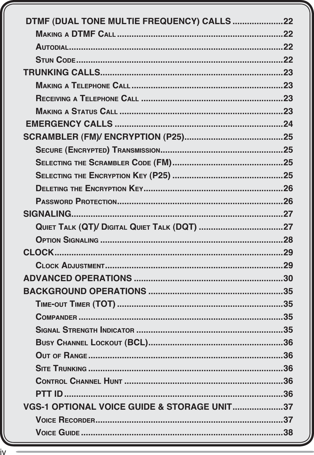 iv DTMF (DUAL TONE MULTIE FREQUENCY) CALLS .....................22MAKING A DTMF CALL .....................................................................22 AUTODIAL.........................................................................................22 STUN CODE......................................................................................22TRUNKING CALLS............................................................................23MAKING A TELEPHONE CALL ...............................................................23RECEIVING A TELEPHONE CALL ...........................................................23MAKING A STATUS CALL ....................................................................23 EMERGENCY CALLS ......................................................................24SCRAMBLER (FM)/ ENCRYPTION (P25).........................................25 SECURE (ENCRYPTED)TRANSMISSION...................................................25 SELECTING THE SCRAMBLER CODE (FM)..............................................25 SELECTING THE ENCRYPTION KEY (P25) ..............................................25DELETING THE ENCRYPTION KEY..........................................................26PASSWORD PROTECTION.....................................................................26SIGNALING........................................................................................27QUIET TALK (QT)/ DIGITAL QUIET TALK (DQT) ...................................27OPTION SIGNALING ............................................................................28CLOCK...............................................................................................29CLOCK ADJUSTMENT..........................................................................29ADVANCED OPERATIONS ..............................................................30BACKGROUND OPERATIONS ........................................................35 TIME-OUT TIMER (TOT) .....................................................................35COMPANDER .....................................................................................35 SIGNAL STRENGTH INDICATOR .............................................................35BUSY CHANNEL LOCKOUT (BCL)........................................................36OUT OF RANGE .................................................................................36 SITE TRUNKING .................................................................................36CONTROL CHANNEL HUNT ..................................................................36PTT ID ...........................................................................................36VGS-1 OPTIONAL VOICE GUIDE &amp; STORAGE UNIT.....................37VOICE RECORDER..............................................................................37VOICE GUIDE ....................................................................................38