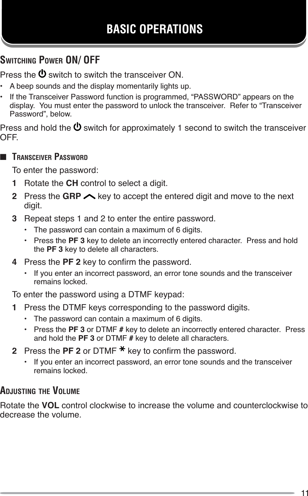 11BASIC OPERATIONSSWITCHING POWER ON/ OFFPress the  switch to switch the transceiver ON.• A beep sounds and the display momentarily lights up.• If the Transceiver Password function is programmed, “PASSWORD” appears on the display.  You must enter the password to unlock the transceiver.  Refer to “Transceiver Password”, below.Press and hold the  switch for approximately 1 second to switch the transceiver OFF.QTRANSCEIVER PASSWORDTo enter the password:1Rotate the CH control to select a digit.2Press the GRP  key to accept the entered digit and move to the next digit.3Repeat steps 1 and 2 to enter the entire password.• The password can contain a maximum of 6 digits.• Press the PF 3 key to delete an incorrectly entered character.  Press and hold the PF 3 key to delete all characters.4Press the PF 2NH\WRFRQÀUPWKHSDVVZRUG• If you enter an incorrect password, an error tone sounds and the transceiver remains locked.To enter the password using a DTMF keypad:1Press the DTMF keys corresponding to the password digits.• The password can contain a maximum of 6 digits.• Press the PF 3 or DTMF # key to delete an incorrectly entered character.  Press and hold the PF 3 or DTMF # key to delete all characters.2Press the PF 2 or DTMF NH\WRFRQÀUPWKHSDVVZRUG• If you enter an incorrect password, an error tone sounds and the transceiver remains locked.ADJUSTING THE VOLUMERotate the VOL control clockwise to increase the volume and counterclockwise to decrease the volume.