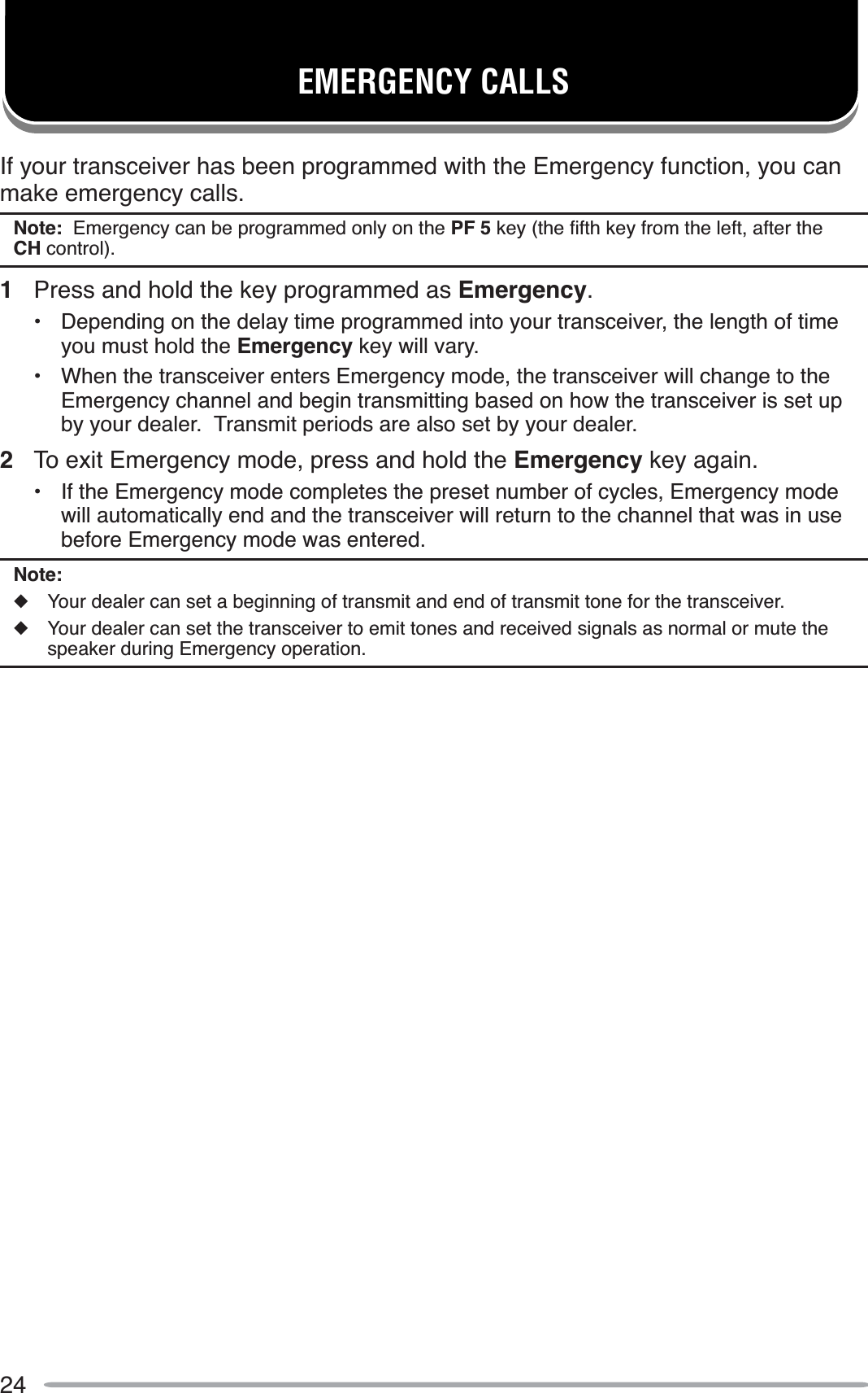 24EMERGENCY CALLSIf your transceiver has been programmed with the Emergency function, you can make emergency calls.Note:  Emergency can be programmed only on the PF 5NH\WKHÀIWKNH\IURPWKHOHIWDIWHUWKHCH control).1Press and hold the key programmed as Emergency.• Depending on the delay time programmed into your transceiver, the length of time you must hold the Emergency key will vary.• When the transceiver enters Emergency mode, the transceiver will change to the Emergency channel and begin transmitting based on how the transceiver is set up by your dealer.  Transmit periods are also set by your dealer.2To exit Emergency mode, press and hold the Emergency key again.• If the Emergency mode completes the preset number of cycles, Emergency mode will automatically end and the transceiver will return to the channel that was in use before Emergency mode was entered.Note:XYour dealer can set a beginning of transmit and end of transmit tone for the transceiver.XYour dealer can set the transceiver to emit tones and received signals as normal or mute the speaker during Emergency operation.