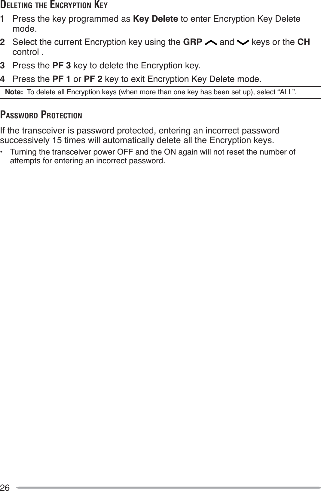 26DELETING THE ENCRYPTION KEY1Press the key programmed as Key Delete to enter Encryption Key Delete mode.2Select the current Encryption key using the GRP  and   keys or the CHcontrol .3Press the PF 3 key to delete the Encryption key.4Press the PF 1 or PF 2 key to exit Encryption Key Delete mode.Note:  To delete all Encryption keys (when more than one key has been set up), select “ALL”.PASSWORD PROTECTIONIf the transceiver is password protected, entering an incorrect password successively 15 times will automatically delete all the Encryption keys.• Turning the transceiver power OFF and the ON again will not reset the number of attempts for entering an incorrect password.