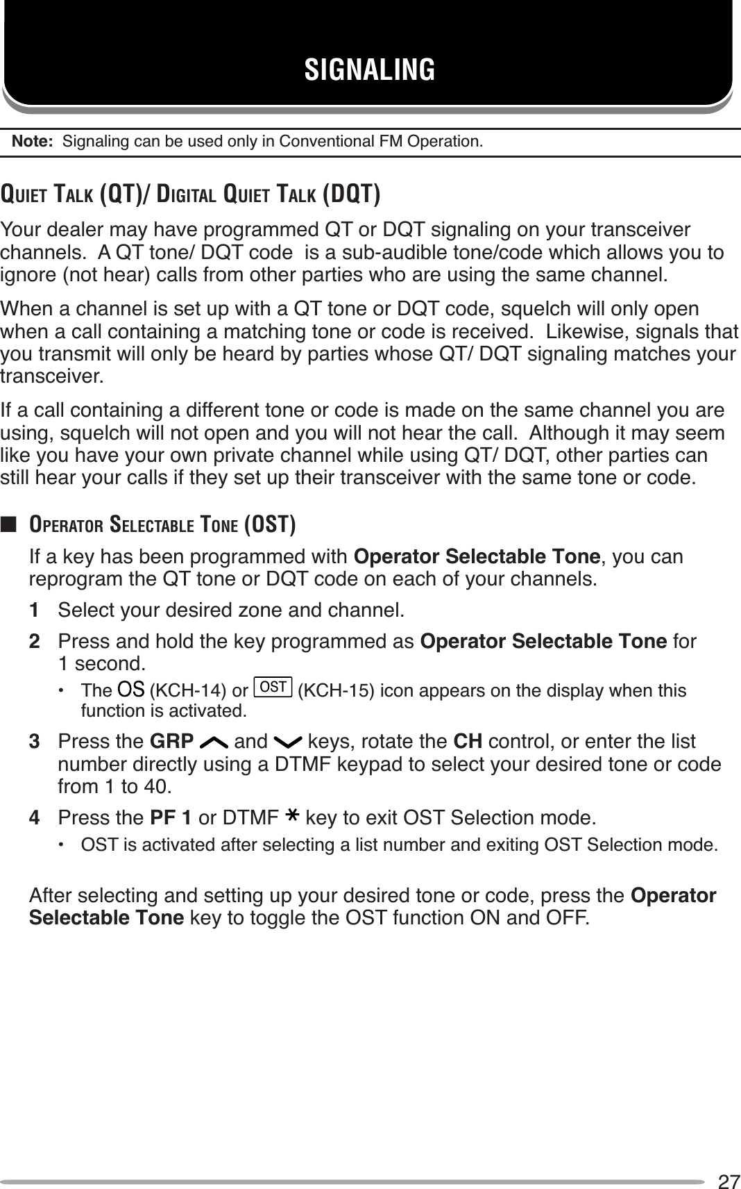 27SIGNALINGNote:  Signaling can be used only in Conventional FM Operation.QUIET TALK (QT)/ DIGITAL QUIET TALK (DQT)Your dealer may have programmed QT or DQT signaling on your transceiver channels.  A QT tone/ DQT code  is a sub-audible tone/code which allows you to ignore (not hear) calls from other parties who are using the same channel.When a channel is set up with a QT tone or DQT code, squelch will only open when a call containing a matching tone or code is received.  Likewise, signals that you transmit will only be heard by parties whose QT/ DQT signaling matches your transceiver.If a call containing a different tone or code is made on the same channel you are using, squelch will not open and you will not hear the call.  Although it may seem like you have your own private channel while using QT/ DQT, other parties can still hear your calls if they set up their transceiver with the same tone or code.Q OPERATOR SELECTABLE TONE (OST)If a key has been programmed with Operator Selectable Tone, you can reprogram the QT tone or DQT code on each of your channels.1Select your desired zone and channel.2Press and hold the key programmed as Operator Selectable Tone for 1 second.• The  (KCH-14) or OST (KCH-15) icon appears on the display when this function is activated.3Press the GRP  and   keys, rotate the CH control, or enter the list number directly using a DTMF keypad to select your desired tone or code from 1 to 40.4Press the PF 1 or DTMF key to exit OST Selection mode.• OST is activated after selecting a list number and exiting OST Selection mode.After selecting and setting up your desired tone or code, press the OperatorSelectable Tone key to toggle the OST function ON and OFF.