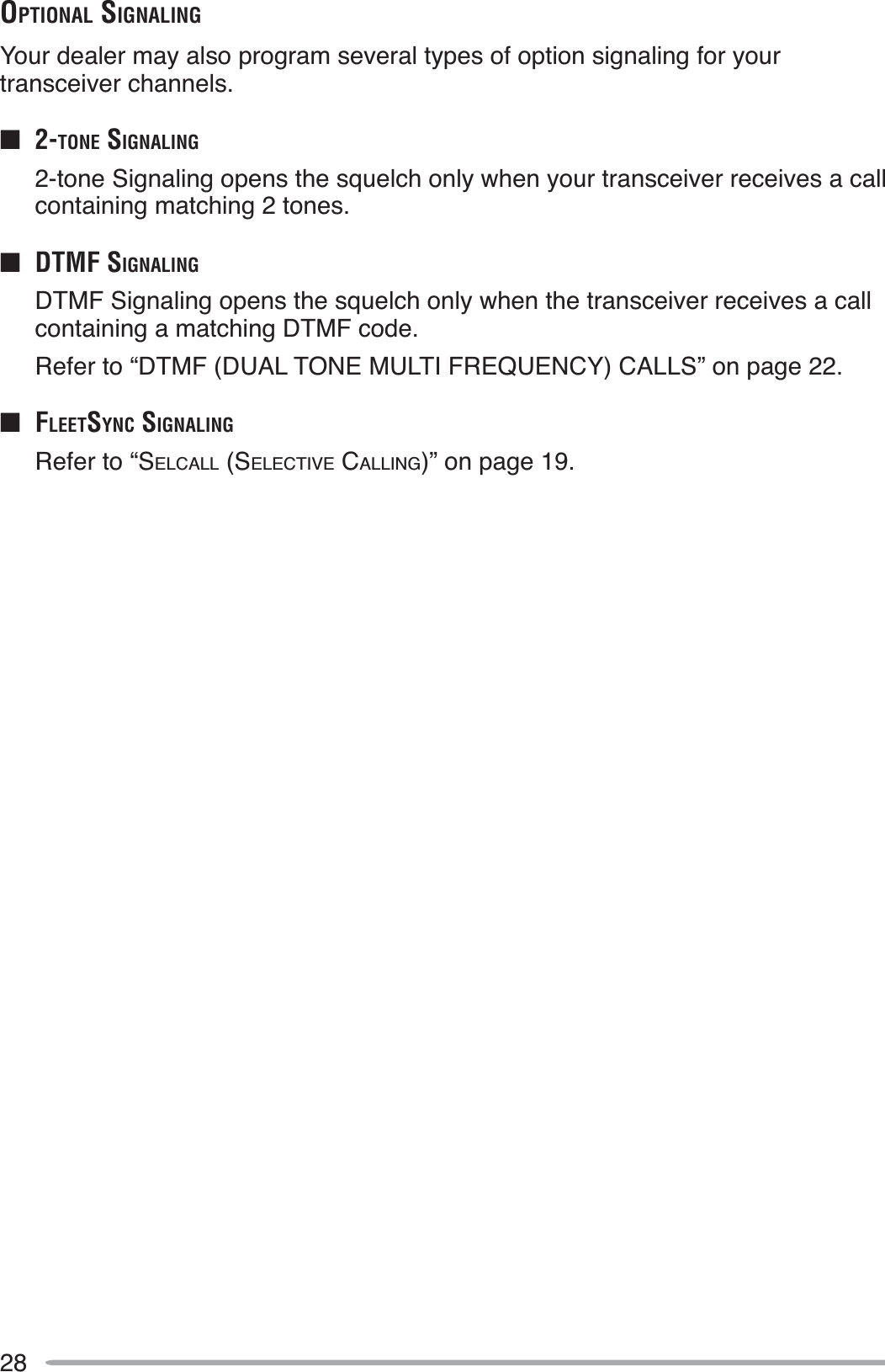 28OPTIONAL SIGNALINGYour dealer may also program several types of option signaling for your transceiver channels.Q2-TONE SIGNALING2-tone Signaling opens the squelch only when your transceiver receives a call containing matching 2 tones.Q DTMF SIGNALINGDTMF Signaling opens the squelch only when the transceiver receives a call containing a matching DTMF code.Refer to “DTMF (DUAL TONE MULTI FREQUENCY) CALLS” on page 22.QFLEETSYNC SIGNALINGRefer to “SELCALL (SELECTIVE CALLING)” on page 19.